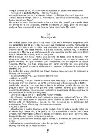 —¿Qué quieres de mí, Vic? ¿Por qué esta puesta en escena tan elaborada?
—Te veo en el partido, Murray —me reí, y colgué.
Antes de marcharme volví a intentar hablar con Phillips. Contestó Jeannine.
—Hola, señora Phillips. Soy V. I. Warshawski. Soy socia de su marido. ¿Puedo
hablar con él, por favor?
No estaba en casa. No sabía cuándo iba a volver. Me pareció que mentía. Bajo
su altivez se la oía asustada. Intenté sondearla un poco, pero no conseguí
nada. Al final le pregunté a qué hora se había marchado. Me colgó.
20
Descargando
Los Braves dieron una paliza a los Cubs. Sólo Keith Moreland, golpeando con
un porcentaje del 35 por 100, hizo algo que mereciese la pena, mandando la
pelota a las manos de un niño muy animado de unos nueve años sentado
delante de mí. De todos modos, el día era soleado, aunque frío, la multitud
entusiasta y Murray y yo disfrutamos de unos cuantos perritos calientes. Dejé
que él bebiese la cerveza; a mí no me gusta.
Mike Silchuck me había hecho una docena de fotos ante la taquilla. Por
desgracia, todas mis cicatrices estaban en lugares que no quería airear en
pleno Addison, así que tuvieron que contentarse con un aspecto de noble
valentía. Murray me hizo preguntas sin parar durante los tres primeros
innings, y se pasó el cuarto hablando por teléfono contándole la exclusiva al
Herald Star.
En medio del sexto, mientras los Braves hacían cinco carreras, le pregunté a
Murray por Mattingly.
—Es un rufiancillo, Vic. ¿Qué quieres saber de él?
—¿Quién le mató?
Como Mallory, supuso inmediatamente que Mattingly o su esposa-madre-
hermanos eran mis clientes. Le conté lo mismo que le había contado a Bobby.
—Además, aunque creo que Boom Boom le odiaba, sentía lástima por la
pequeña Elsie. Sé que solía pasarle unos cuantos dólares para estirar su
economía doméstica, mientras que Mattingly le escatimaba el dinero porque lo
necesitaba para sus deudas de juego.
—¿Por qué seguía con él? —preguntó Murray irritado.
—Oh, Murray, espabila. ¿Por qué cualquiera sigue con cualquiera? Es una niña,
un bebé. No debía tener ni dieciocho años cuando se casó con él, y toda su
familia está en Oklahoma... Bueno, no nos metamos en la psicología del
matrimonio. Dime sólo si hay pistas en su asesinato.
Sacudió la cabeza.
—Llevaba tres o cuatro días fuera de la ciudad. Elsie no sabe a dónde había ido
ni cómo llegó hasta allí, y la policía no ha encontrado a nadie que pueda
ayudar. Han interrogado a todo el equipo de hockey, claro, pero, que yo sepa,
todos sienten del mismo modo que tu primo.
Así que la conexión con Bledsoe seguía oculta. O al menos, la conexión con su
avión.
—¿Llevaba por casualidad unas botas Arroyo talla doce?
Murray me miró de un modo extraño.
11
8
 