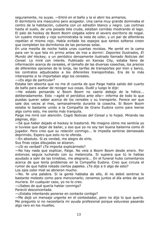 seguramente, no suyas. —Entró en el baño y la oí abrir los armarios.
El dormitorio era masculino pero acogedor. Una cama muy grande dominaba el
centro de la habitación, cubierta con un edredón blanco y negro. Las cortinas
hasta el suelo, de una pesada tela cruda, estaban corridas mostrando el lago.
El palo de hockey de Boom Boom colgaba sobre el severo escritorio de nogal.
Un cuadro morado y rojo suministraba la nota de color, y un par de alfombras
repetían el mismo rojo. Había evitado los espejos que tantos solteros creen
que completan los dormitorios de las personas solas.
En una mesilla de noche había unas cuantas revistas. Me senté en la cama
para ver lo que leía mi primo antes de irse a dormir: Deportes Ilustrados, El
Mundo del Hockey, y un periódico densamente ilustrado llamado Noticias del
Cereal. Lo miré con interés. Publicado en Kansas City, estaba lleno de
información acerca de cereales, el tamaño de las diversas cosechas, los precios
de diferentes opciones de la lonja, las tarifas de transportes por tren y barco,
los contratos adjudicados a los diferentes transportistas. Era de lo más
interesante si te importaban algo los cereales.
—¿Es algo de particular?
Estaba tan absorta que no me di cuenta de que Paige había salido del cuarto
de baño para acabar de recoger sus cosas. Dudé y luego le dije:
—He estado pensando si Boom Boom no caería debajo de la hélice...
deliberadamente. Esto —agité el periódico ante ella— informa de todo lo que
puedas querer saber acerca de los cereales y su transporte. Parece ser que
sale dos veces al mes, semanalmente durante la cosecha. Si Boom Boom
estaba lo bastante unido a la Compañía de Grano Eudora como para leerse
algo como esto, me siento más tranquila.
Paige me miró con atención. Cogió Noticias del Cereal y lo hojeó. Mirando las
páginas, dijo:
—Sé que haber dejado el hockey le trastornó. Me imagino cómo me sentiría yo
si tuviese que dejar de bailar, y eso que yo no soy tan buena bailarina como él
jugador. Pero creo que su relación conmigo... le impedía sentirse demasiado
deprimido. Espero que esto no te ofenda.
—En absoluto. Si es verdad, me alegro de oírlo.
Sus finas cejas dibujadas se alzaron.
—¿Si es verdad? ¿Te importa explicármelo?
—No hay nada que explicar, Paige. No veía a Boom Boom desde enero. Por
entonces seguía luchando con su melancolía. Si supiera que tú le habías
ayudado a salir de las tinieblas, me alegraría... En el funeral hubo comentarios
acerca de que tenía problemas en la Compañía Eudora. Creo que circula el
rumor de que había robado ciertos papeles. ¿Te dijo a ti algo de esto?
Los ojos color miel se abrieron mucho.
—No. Ni una palabra. Si la gente hablaba de ello, él no debió sentirse lo
bastante molesto como para mencionarlo; cenamos juntos el día antes de que
muriera. En cualquier caso, yo no lo creo.
—¿Sabes de qué quería hablar conmigo?
Pareció desconcertada.
—¿Estaba intentando ponerse en contacto contigo?
—Me dejó un mensaje urgente en el contestador, pero no dijo lo que quería.
Me pregunto si no necesitaría mi ayuda profesional porque estuviese pasando
algo raro en los muelles.
13
 