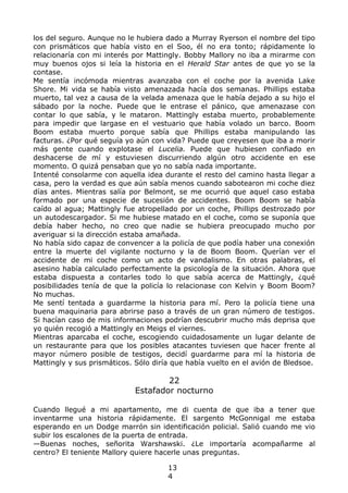 los del seguro. Aunque no le hubiera dado a Murray Ryerson el nombre del tipo
con prismáticos que había visto en el Soo, él no era tonto; rápidamente lo
relacionaría con mi interés por Mattingly. Bobby Mallory no iba a mirarme con
muy buenos ojos si leía la historia en el Herald Star antes de que yo se la
contase.
Me sentía incómoda mientras avanzaba con el coche por la avenida Lake
Shore. Mi vida se había visto amenazada hacía dos semanas. Phillips estaba
muerto, tal vez a causa de la velada amenaza que le había dejado a su hijo el
sábado por la noche. Puede que le entrase el pánico, que amenazase con
contar lo que sabía, y le mataron. Mattingly estaba muerto, probablemente
para impedir que largase en el vestuario que había volado un barco. Boom
Boom estaba muerto porque sabía que Phillips estaba manipulando las
facturas. ¿Por qué seguía yo aún con vida? Puede que creyesen que iba a morir
más gente cuando explotase el Lucelia. Puede que hubiesen confiado en
deshacerse de mí y estuviesen discurriendo algún otro accidente en ese
momento. O quizá pensaban que yo no sabía nada importante.
Intenté consolarme con aquella idea durante el resto del camino hasta llegar a
casa, pero la verdad es que aún sabía menos cuando sabotearon mi coche diez
días antes. Mientras salía por Belmont, se me ocurrió que aquel caso estaba
formado por una especie de sucesión de accidentes. Boom Boom se había
caído al agua; Mattingly fue atropellado por un coche, Phillips destrozado por
un autodescargador. Si me hubiese matado en el coche, como se suponía que
debía haber hecho, no creo que nadie se hubiera preocupado mucho por
averiguar si la dirección estaba amañada.
No había sido capaz de convencer a la policía de que podía haber una conexión
entre la muerte del vigilante nocturno y la de Boom Boom. Querían ver el
accidente de mi coche como un acto de vandalismo. En otras palabras, el
asesino había calculado perfectamente la psicología de la situación. Ahora que
estaba dispuesta a contarles todo lo que sabía acerca de Mattingly, ¿qué
posibilidades tenía de que la policía lo relacionase con Kelvin y Boom Boom?
No muchas.
Me sentí tentada a guardarme la historia para mí. Pero la policía tiene una
buena maquinaria para abrirse paso a través de un gran número de testigos.
Si hacían caso de mis informaciones podrían descubrir mucho más deprisa que
yo quién recogió a Mattingly en Meigs el viernes.
Mientras aparcaba el coche, escogiendo cuidadosamente un lugar delante de
un restaurante para que los posibles atacantes tuviesen que hacer frente al
mayor número posible de testigos, decidí guardarme para mí la historia de
Mattingly y sus prismáticos. Sólo diría que había vuelto en el avión de Bledsoe.
22
Estafador nocturno
Cuando llegué a mi apartamento, me di cuenta de que iba a tener que
inventarme una historia rápidamente. El sargento McGonnigal me estaba
esperando en un Dodge marrón sin identificación policial. Salió cuando me vio
subir los escalones de la puerta de entrada.
—Buenas noches, señorita Warshawski. ¿Le importaría acompañarme al
centro? El teniente Mallory quiere hacerle unas preguntas.
13
4
 