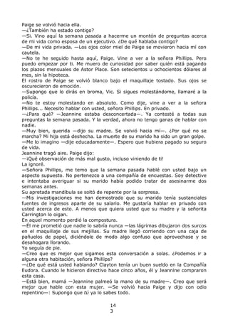 Paige se volvió hacia ella.
—¿También ha estado contigo?
—Si. Vino aquí la semana pasada a hacerme un montón de preguntas acerca
de mi vida como esposa de un ejecutivo. ¿De qué hablaba contigo?
—De mi vida privada. —Los ojos color miel de Paige se movieron hacia mí con
cautela.
—No te he seguido hasta aquí, Paige. Vine a ver a la señora Phillips. Pero
puedo empezar por ti. Me muero de curiosidad por saber quién está pagando
los plazos mensuales de Astor Place. Son setecientos u ochocientos dólares al
mes, sin la hipoteca.
El rostro de Paige se volvió blanco bajo el maquillaje tostado. Sus ojos se
oscurecieron de emoción.
—Supongo que lo dirás en broma, Vic. Si sigues molestándome, llamaré a la
policía.
—No te estoy molestando en absoluto. Como dije, vine a ver a la señora
Phillips... Necesito hablar con usted, señora Phillips. En privado.
—¿Para qué? —Jeannine estaba desconcertada—. Ya contesté a todas sus
preguntas la semana pasada. Y la verdad, ahora no tengo ganas de hablar con
nadie.
—Muy bien, querida —dijo su madre. Se volvió hacia mí—. ¿Por qué no se
marcha? Mi hija está deshecha. La muerte de su marido ha sido un gran golpe.
—Me lo imagino —dije educadamente—. Espero que hubiera pagado su seguro
de vida.
Jeannine tragó aire. Paige dijo:
—¡Qué observación de más mal gusto, incluso viniendo de ti!
La ignoré.
—Señora Phillips, me temo que la semana pasada hablé con usted bajo un
aspecto supuesto. No pertenezco a una compañía de encuestas. Soy detective
e intentaba averiguar si su marido había podido tratar de asesinarme dos
semanas antes.
Su apretada mandíbula se soltó de repente por la sorpresa.
—Mis investigaciones me han demostrado que su marido tenía sustanciales
fuentes de ingresos aparte de su salario. Me gustaría hablar en privado con
usted acerca de esto. A menos que quiera usted que su madre y la señorita
Carrington lo oigan.
En aquel momento perdió la compostura.
—Él me prometió que nadie lo sabría nunca —las lágrimas dibujaron dos surcos
en el maquillaje de sus mejillas. Su madre llegó corriendo con una caja de
pañuelos de papel, diciéndole de modo algo confuso que aprovechase y se
desahogara llorando.
Yo seguía de pie.
—Creo que es mejor que sigamos esta conversación a solas. ¿Podemos ir a
alguna otra habitación, señora Phillips?
—¿De qué está usted hablando? Clayton tenía un buen sueldo en la Compañía
Eudora. Cuando le hicieron directivo hace cinco años, él y Jeannine compraron
esta casa.
—Está bien, mamá —Jeannine palmeó la mano de su madre—. Creo que será
mejor que hable con esta mujer. —Se volvió hacia Paige y dijo con odio
repentino—: Supongo que tú ya lo sabes todo.
14
3
 