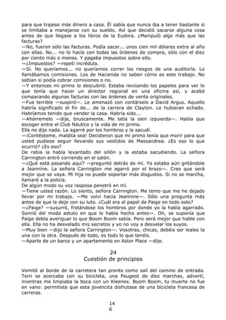para que trajese más dinero a casa. Él sabía que nunca iba a tener bastante si
se limitaba a manejarse con su sueldo. Así que decidió sacarse alguna cosa
antes de que llegase a los libros de la Eudora. ¿Manipuló algo más que las
facturas?
—No, fueron sólo las facturas. Podía sacar... unos cien mil dólares extra al año
con ellas. No... no lo hacía con todas las órdenes de compra, sólo con el diez
por ciento más o menos. Y pagaba impuestos sobre ello.
—¿Impuestos? —repetí incrédula.
—Sí. No queríamos... no queríamos correr los riesgos de una auditoría. Lo
llamábamos comisiones. Los de Hacienda no saben cómo es este trabajo. No
sabían si podía cobrar comisiones o no.
—Y entonces mi primo lo descubrió. Estaba revisando los papeles para ver lo
que tenía que hacer un director regional en una oficina así, y acabó
comparando algunas facturas con las órdenes de venta originales.
—Fue terrible —suspiró—. Le amenazó con contárselo a David Argus. Aquello
habría significado el fin de... de la carrera de Clayton. Le hubieran echado.
Habríamos tenido que vender la casa. Habría sido...
—Ahórremelo —dije, bruscamente. Me latía la sien izquierda—. Había que
escoger entre el Club Náutico y la vida de mi primo.
Ella no dijo nada. La agarré por los hombros y la sacudí.
—¡Contésteme, maldita sea! Decidieron que mi primo tenía que morir para que
usted pudiese seguir llevando sus vestidos de Massandrea. ¿Es eso lo que
ocurrió? ¿Es eso?
De rabia la había levantado del sillón y la estaba sacudiendo. La señora
Carrington entró corriendo en el salón.
—¿Qué está pasando aquí? —preguntó detrás de mí. Yo estaba aún gritándole
a Jeannine. La señora Carrington me agarró por el brazo—. Creo que será
mejor que se vaya. Mi hija no puede soportar más disgustos. Si no se marcha,
llamaré a la policía.
De algún modo su voz rasposa penetró en mí.
—Tiene usted razón. Lo siento, señora Carrington. Me temo que me he dejado
llevar por mi trabajo. —Me volví hacia Jeannine—. Sólo una pregunta más
antes de que la deje con su luto. ¿Cuál era el papel de Paige en todo esto?
—¿Paige? —susurró, frotándose los hombros por donde yo la había agarrado.
Sonrió del modo astuto en que lo había hecho antes—. Oh, se suponía que
Paige debía averiguar lo que Boom Boom sabía. Pero será mejor que hable con
ella. Ella no ha desvelado mis secretos y yo no voy a desvelar los suyos.
—Muy bien —dijo la señora Carrington—. Vosotras, chicas, debéis ser leales la
una con la otra. Después de todo, es todo lo que tenéis.
—Aparte de un barco y un apartamento en Astor Place —dije.
24
Cuestión de principios
Vomité al borde de la carretera tan pronto como salí del camino de entrada.
Terri se acercaba con su bicicleta, una Peugeot de diez marchas, advertí,
mientras me limpiaba la boca con un Kleenex. Boom Boom, tu muerte no fue
en vano: permitiste que esta jovencita disfrutase de una bicicleta francesa de
carreras.
14
6
 