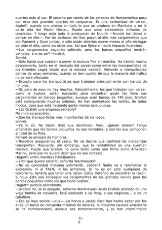 puertos más al sur. El sesenta por ciento de los cereales de Norteamérica pasa
por esos dos grandes puertos en cargueros. Es una barbaridad de cereal,
¿sabe?, cuando uno piensa en todo lo que se produce en Manitoba y en la
parte alta del Medio Oeste... Puede que unos setecientos millones de
toneladas. Y luego está toda la producción de Duluth —frunció los labios al
pensar en ello—. Por las esclusas del Soo pasan al año más cargamentos que
por Panamá y Suez juntos, y sólo están abiertas nueve meses al año en lugar
de todo el año, como los otros dos. Así que fíjese si habrá impacto financiero.
—Los cargamentos seguirán saliendo, pero los barcos pequeños tendrán
ventajas, ¿no es así? —insistí.
Sonrió.
—Sólo hasta que vuelvan a poner la esclusa Poe en marcha. Ha habido mucho
desconcierto, tanto en el mercado del cereal como entre los transportistas de
los Grandes Lagos desde que la esclusa explotó. Volverán a tranquilizarse
dentro de unas semanas, cuando se den cuenta de que la mayoría del tráfico
no se verá afectado.
—Excepto para los transportistas que trabajan principalmente con barcos de
mil pies.
—Sí, pero de esos no hay muchos. Naturalmente, los que trabajan con cereal,
como la Eudora, están buscando para encontrar quién les lleve sus
cargamentos en barcos pequeños, aunque sean barcos de 740 pies. Grafalk
está consiguiendo muchas órdenes. No han aumentado las tarifas, de todos
modos, cosa que está haciendo gente menos escrupulosa.
—¿Es Grafalk una empresa rentable?
Me miró sorprendido.
—Son los transportistas más importantes de los lagos.
Sonreí.
—Ya lo sé. No hacen más que decírmelo. Pero, ¿ganan dinero? Tengo
entendido que los barcos pequeños no son rentables, y son los que componen
el total de su flota.
Ferrant se encogió de hombros.
—Nosotros aseguramos el casco. No sé decirle qué cantidad de mercancías
transportan. Recuerde, sin embargo, que la rentabilidad es una cuestión
relativa. Puede que Grafalk no gane tanto como una firma como American
Marine, pero eso no quiere decir que no sea rentable.
Hogarth entró mientras hablábamos.
—¿Por qué quiere saberlo, señorita Warshawski?
—No es curiosidad malsana solamente. ¿Saben? Nadie va a reivindicar la
explosión; ni el FALN, ni los armenios. Si no es un acto cualquiera de
terrorismo, tendría que tener una razón. Estoy tratando de encontrar la razón,
aunque ésta sea conseguir los cargamentos de los grandes navios para los
barcos pequeños como los que tiene Grafalk.
Hogarth parecía asombrado.
—Grafalk no, se lo aseguro, señorita Warshawski. Niels Grafalk procede de una
vieja familia de navieros. Está dedicado a su flota, a sus negocios... y es un
caballero.
—Eso es muy bonito —dije—. Le honra a usted. Pero han hecho saltar por los
aires un barco de cincuenta millones de dólares, la industria naviera americana
se ha conmocionado, aunque sea temporalmente, y se han interrumpido
15
0
 