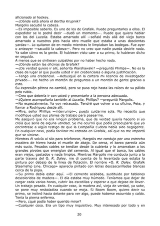 aficionado al hockey.
—¿Dónde está ahora el Bertha Krupnik?
Margolis sacudió la cabeza.
—Es imposible saberlo. Es uno de los de Grafalk. Puede preguntarles a ellos. El
expedidor se lo podrá decir —dudó un momento—. Puede que quiera hablar
con los del Lucelia. Estaba amarrado allí —señaló más allá del viejo barco
amarrado a nuestros pies hacia otro muelle que estaba a unas doscientas
yardas—. Lo quitaron de en medio mientras le limpiaban las bodegas. Fue ayer
o anteayer —sacudió la cabeza—. Pero no creo que nadie pueda decirle nada.
Ya sabe cómo es la gente. Si hubiesen visto caer a su primo, lo hubieran dicho
en seguida.
A menos que se sintiesen culpables por no haber hecho nada.
—¿Dónde están las oficinas de Grafalk?
—¿De verdad quiere ir allí, señorita Warshawski? —preguntó Phillips—. No es la
clase de lugar al que pueda usted ir sin credenciales o alguna justificación.
—Tengo una credencial. —Rebusqué en la cartera mi licencia de investigador
privado—. He hecho un montón de preguntas a un montón de gente gracias a
esto.
Su expresión pétrea no cambió, pero se puso rojo hasta las raíces de su pálido
pelo rubio.
—Creo que debería ir con usted y presentarle a la persona adecuada.
—¿Quiere acompañarla también al Lucelia, Phillips? —preguntó Margolis.
—No especialmente. Ya voy retrasado. Tendré que volver a su oficina, Pete, y
llamar a Rodríguez desde allí.
—Mire, señor Phillips —interrumpí—, puedo cuidarme sola. No necesito que
modifique usted sus planes de trabajo para pasearme.
Me aseguró que no era ningún problema, que de verdad quería hacerlo si yo
creía que sería de alguna utilidad. Se me ocurrió que podía preocuparle que yo
encontrase a algún testigo de que la Compañía Eudora había sido negligente.
En cualquier caso, podía facilitar mi entrada en Grafalk, así que no me importó
que se viniese.
Mientras él volvía al silo para telefonear, Margolis me condujo por una estrecha
escalera de hierro hasta el muelle de abajo. De cerca, el barco parecía aún
más sucio. Pesados cables se tendían desde la cubierta y lo amarraban a los
grandes pivotes que emergían del cemento. Al igual que el barco, los cables
eran viejos, gastados y nada limpios. Mientras Margolis me conducía junto a la
parte trasera del O. R. Daley, me di cuenta de lo levantada que estaba la
pintura por debajo de la línea de flotación. El nombre «O. R. Daley. Grafalk
Steamship Line. Chicago» aparecía pintado con letras descascarilladas blancas
cerca de la popa.
—Su primo debía estar aquí. —El cemento acababa, sustituido por tablones
descoloridos de madera—. El día estaba muy húmedo. Teníamos que dejar de
cargar cada varias horas, cubrir las escotillas y esperar a que dejase de llover.
Un trabajo pesado. En cualquier caso, la madera así, vieja de verdad, ya sabe,
se pone muy resbaladiza cuando se moja. Si Boom Boom, quiero decir su
primo, se inclinó hacia delante para ver algo, puede haberse escurrido y caído.
Tenía la pierna enferma.
—Pero, ¿qué podía haber querido mirar?
—Cualquier cosa. Era un tipo muy inquisitivo. Muy interesado por todo y en
20
 