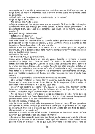 un amplio surtido de tés y unos cuantos pasteles caseros. Pedí un espresso y
Paige tomó té English Breakfast. Nos trajeron ambas cosas en gruesas tazas
de porcelana.
—¿Qué es lo que buscabas en el apartamento de mi primo?
Paige se irguió en su silla.
—Mis cartas, Vic. Ya te lo dije.
—No me pareces el tipo de persona que se angustia fácilmente. No te imagino
tomándote todo ese trabajo por unas cartas, aunque fuesen personales... Y
pensándolo bien, ¿por qué dos personas que viven en la misma ciudad se
escriben?
Enrojeció debajo del colorete.
—Estábamos de tournée.
—¿Cómo conociste a Boom Boom?
—En una fiesta. Un hombre que yo conocía estaba pensando en comprar una
participación de los Halcones Negros, y Guy Odinflute invitó a algunos de los
jugadores. Boom Boom fue. —Su voz era fría.
Odinflute era un potentado de la costa norte con olfato para los negocios
deportivos. Era la persona ideal para reunir a compradores y vendedores en el
caso de los Halcones Negros.
—¿Cuándo fue eso?
—En Navidad, Vic, si quieres saberlo.
Había visto a Boom Boom un par de veces durante el invierno y nunca
mencionó a Paige. Pero, ¿era tan raro? Yo tampoco le decía nunca cuándo
estaba saliendo con alguien. Cuando se casó, a los veinticuatro años, conocí a
su mujer semanas después de la boda. Aquello era algo distinto; estaba un
poco avergonzado de presentarme a Connie. Cuando ella le dejó tres semanas
más tarde y él recibió la anulación, se emborrachó gloriosamente conmigo,
pero en realidad seguimos sin hablar de ello. Mantenía su vida privada muy
privada.
—¿Qué estás pensando, Vic? Pareces muy hostil y lo siento.
—¿De verdad? Mataron a Henry Kelvin anoche, cuando alguien entró por la
fuerza en el apartamento de Boom Boom. Se lo cargaron. Quiero saber si
buscaban lo mismo que tú. Y si es así, ¿qué era?
—¿Henry? ¿El portero de noche? Oh, cuánto lo siento, Vic. También siento
haberme enfadado contigo. Si me lo hubieras dicho, en lugar de dar tantos
rodeos... ¿Robaron algo? ¿Puede haber sido un robo?
—No se llevaron nada, pero desde luego destrozaron el sitio. Creo que ya
había visto todo lo que Boom Boom tenía en sus archivos y no me imagino qué
pudiese tener valor, a no ser como recuerdo para un coleccionista.
Sacudió la cabeza, preocupada.
—Yo tampoco puedo imaginarlo. A menos que fuese un robo. Sé que guardaba
allí algunas acciones, aunque yo siempre le decía que las guardase en una caja
de seguridad. Pero no le gustaba que le diesen la lata con ese tipo de cosas.
¿Desaparecieron las acciones?
—No las vi cuando estuve allí el martes. Puede que las llevase al banco. —Otra
cuestión que comprobar con el abogado Simonds.
—Debían ser las cosas de más valor que había en la casa, aparte de la antigua
cómoda que estaba en el comedor. ¿Por qué no intentas localizarlas? —me
puso la mano en el brazo—. Ya sé que suena muy raro lo de las cartas. Pero es
40
 
