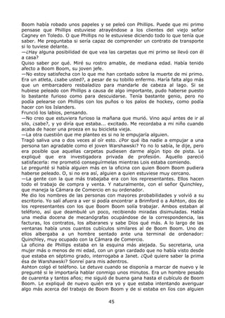 Boom había robado unos papeles y se peleó con Phillips. Puede que mi primo
pensase que Phillips estuviese atrayéndose a los clientes del viejo señor
Cagney en Toledo. O que Phillips no le estuviese diciendo todo lo que tenía que
saber. Me preguntaba si sería capaz de comprender un contrato de transporte
si lo tuviese delante.
—¿Hay alguna posibilidad de que vea las carpetas que mi primo se llevó con él
a casa?
Quiso saber por qué. Miré su rostro amable, de mediana edad. Había tenido
afecto a Boom Boom, su joven jefe.
—No estoy satisfecha con lo que me han contado sobre la muerte de mi primo.
Era un atleta, ¿sabe usted?, a pesar de su tobillo enfermo. Haría falta algo más
que un embarcadero resbaladizo para mandarle de cabeza al lago. Si se
hubiese peleado con Phillips a causa de algo importante, pudo haberse puesto
lo bastante furioso como para descuidarse. Tenía bastante genio, pero no
podía pelearse con Phillips con los puños o los palos de hockey, como podía
hacer con los Islanders.
Frunció los labios, pensando.
—No creo que estuviera furioso la mañana que murió. Vino aquí antes de ir al
silo, ¿sabe?, y yo diría que estaba... excitado. Me recordaba a mi niño cuando
acaba de hacer una proeza en su bicicleta vieja.
—La otra cuestión que me planteo es si no le empujaría alguien.
Tragó saliva una o dos veces al oír esto. ¿Por qué iba nadie a empujar a una
persona tan agradable como el joven Warshawski? Yo no lo sabía, le dije, pero
era posible que aquellas carpetas pudiesen darme algún tipo de pista. Le
expliqué que era investigadora privada de profesión. Aquello pareció
satisfacerla: me prometió conseguírmelas mientras Lois estaba comiendo.
Le pregunté si había alguien más en la oficina con quien Boom Boom pudiera
haberse peleado. O, si no era así, alguien a quien estuviese muy cercano.
—La gente con la que más trabajaba era con los representantes. Ellos hacen
todo el trabajo de compra y venta. Y naturalmente, con el señor Quinchley,
que maneja la Cámara de Comercio en su ordenador.
Me dio los nombres de las personas con mayores probabilidades y volvió a su
escritorio. Yo salí afuera a ver si podía encontrar a Brimford o a Ashton, dos de
los representantes con los que Boom Boom solía trabajar. Ambos estaban al
teléfono, así que deambulé un poco, recibiendo miradas disimuladas. Había
una media docena de mecanógrafas ocupándose de la correspondencia, las
facturas, los contratos, los albaranes y sabe Dios qué más. A lo largo de las
ventanas había unos cuantos cubículos similares al de Boom Boom. Uno de
ellos albergaba a un hombre sentado ante una terminal de ordenador:
Quinchley, muy ocupado con la Cámara de Comercio.
La oficina de Phillips estaba en la esquina más alejada. Su secretaria, una
mujer más o menos de mi edad, con un gran cardado que no había visto desde
que estaba en séptimo grado, interrogaba a Janet. ¿Qué quiere saber la prima
ésa de Warshawski? Sonreí para mis adentros.
Ashton colgó el teléfono. Le detuve cuando se disponía a marcar de nuevo y le
pregunté si le importaría hablar conmigo unos minutos. Era un hombre pesado
de cuarenta y tantos años; me siguió de buena gana hasta el cubículo de Boom
Boom. Le expliqué de nuevo quién era yo y que estaba intentando averiguar
algo más acerca del trabajo de Boom Boom y de si estaba en líos con alguien
45
 