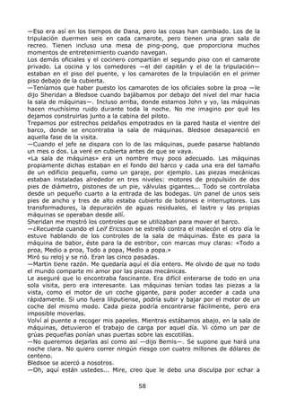 —Eso era así en los tiempos de Dana, pero las cosas han cambiado. Los de la
tripulación duermen seis en cada camarote, pero tienen una gran sala de
recreo. Tienen incluso una mesa de ping-pong, que proporciona muchos
momentos de entretenimiento cuando navegan.
Los demás oficiales y el cocinero compartían el segundo piso con el camarote
privado. La cocina y los comedores —el del capitán y el de la tripulación—
estaban en el piso del puente, y los camarotes de la tripulación en el primer
piso debajo de la cubierta.
—Teníamos que haber puesto los camarotes de los oficiales sobre la proa —le
dijo Sheridan a Bledsoe cuando bajábamos por debajo del nivel del mar hacia
la sala de máquinas—. Incluso arriba, donde estamos John y yo, las máquinas
hacen muchísimo ruido durante toda la noche. No me imagino por qué les
dejamos construirlas junto a la cabina del piloto.
Trepamos por estrechos peldaños empotrados en la pared hasta el vientre del
barco, donde se encontraba la sala de máquinas. Bledsoe desapareció en
aquella fase de la visita.
—Cuando el jefe se dispara con lo de las máquinas, puede pasarse hablando
un mes o dos. La veré en cubierta antes de que se vaya.
«La sala de máquinas» era un nombre muy poco adecuado. Las máquinas
propiamente dichas estaban en el fondo del barco y cada una era del tamaño
de un edificio pequeño, como un garaje, por ejemplo. Las piezas mecánicas
estaban instaladas alrededor en tres niveles: motores de propulsión de dos
pies de diámetro, pistones de un pie, válvulas gigantes... Todo se controlaba
desde un pequeño cuarto a la entrada de las bodegas. Un panel de unos seis
pies de ancho y tres de alto estaba cubierto de botones e interruptores. Los
transformadores, la depuración de aguas residuales, el lastre y las propias
máquinas se operaban desde allí.
Sheridan me mostró los controles que se utilizaban para mover el barco.
—¿Recuerda cuando el Leif Ericsson se estrelló contra el malecón el otro día le
estuve hablando de los controles de la sala de máquinas. Éste es para la
máquina de babor, éste para la de estribor, con marcas muy claras: «Todo a
proa, Medio a proa, Todo a popa, Medio a popa.»
Miró su reloj y se rió. Eran las cinco pasadas.
—Martin tiene razón. Me quedaría aquí el día entero. Me olvido de que no todo
el mundo comparte mi amor por las piezas mecánicas.
Le aseguré que lo encontraba fascinante. Era difícil enterarse de todo en una
sola visita, pero era interesante. Las máquinas tenían todas las piezas a la
vista, como el motor de un coche gigante, para poder acceder a cada una
rápidamente. Si uno fuera liliputiense, podría subir y bajar por el motor de un
coche del mismo modo. Cada pieza podría encontrarse fácilmente, pero era
imposible moverlas.
Volví al puente a recoger mis papeles. Mientras estábamos abajo, en la sala de
máquinas, detuvieron el trabajo de carga por aquel día. Vi cómo un par de
grúas pequeñas ponían unas puertas sobre las escotillas.
—No queremos dejarlas así como así —dijo Bemis—. Se supone que hará una
noche clara. No quiero correr ningún riesgo con cuatro millones de dólares de
centeno.
Bledsoe se acercó a nosotros.
—Oh, aquí están ustedes... Mire, creo que le debo una disculpa por echar a
58
 
