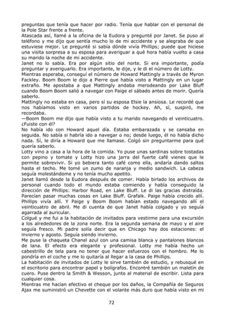 preguntas que tenía que hacer por radio. Tenía que hablar con el personal de
la Pole Star frente a frente.
Atascada así, llamé a la oficina de la Eudora y pregunté por Janet. Se puso al
teléfono y me dijo que sentía mucho lo de mi accidente y se alegraba de que
estuviese mejor. Le pregunté si sabía dónde vivía Phillips; puede que hiciese
una visita sorpresa a su esposa para averiguar a qué hora había vuelto a casa
su marido la noche de mi accidente.
Janet no lo sabía. Era por algún sitio del norte. Si era importante, podía
preguntar y averiguarlo. Era importante, le dije, y le di el número de Lotty.
Mientras esperaba, conseguí el número de Howard Mattingly a través de Myron
Fackley. Boom Boom le dijo a Pierre que había visto a Mattingly en un lugar
extraño. Me apostaba a que Mattingly andaba merodeando por Lake Bluff
cuando Boom Boom salió a navegar con Paige el sábado antes de morir. Quería
saberlo.
Mattingly no estaba en casa, pero sí su esposa Elsie la ansiosa. Le recordé que
nos habíamos visto en varios partidos de hockey. Ah, sí, suspiró, me
recordaba.
—Boom Boom me dijo que había visto a tu marido navegando el veinticuatro.
¿Fuiste con él?
No había ido con Howard aquel día. Estaba embarazada y se cansaba en
seguida. No sabía si habría ido a navegar o no; desde luego, él no había dicho
nada. Sí, le diría a Howard que me llamase. Colgó sin preguntarme para qué
quería saberlo.
Lotty vino a casa a la hora de la comida. Yo puse unas sardinas sobre tostadas
con pepino y tomate y Lotty hizo una jarra del fuerte café vienes que le
permite sobrevivir. Si yo bebiera tanto café como ella, andaría dando saltos
hasta el techo. Me tomé un zumo de naranja y medio sandwich. La cabeza
seguía molestándome y no tenía mucho apetito.
Janet llamó desde la Eudora después de comer. Había birlado los archivos de
personal cuando todo el mundo estaba comiendo y había conseguido la
dirección de Phillips: Harbor Road, en Lake Bluff. Le di las gracias distraída.
Parecían pasar muchas cosas en Lake Bluff. Grafalk. Paige había crecido allí.
Phillips vivía allí. Y Paige y Boom Boom habían estado navegando allí el
veinticuatro de abril. Me di cuenta de que Janet había colgado y yo seguía
agarrada al auricular.
Colgué y me fui a la habitación de invitados para vestirme para una excursión
a los alrededores de la zona norte. Era la segunda semana de mayo y el aire
seguía fresco. Mi padre solía decir que en Chicago hay dos estaciones: el
invierno y agosto. Seguía siendo invierno.
Me puse la chaqueta Chanel azul con una camisa blanca y pantalones blancos
de lana. El efecto era elegante y profesional. Lotty me había hecho un
cabestrillo de tela para no tener que hacer esfuerzos con el hombro. Me lo
pondría en el coche y me lo quitaría al llegar a la casa de Phillips.
La habitación de invitados de Lotty le sirve también de estudio, y rebusqué en
el escritorio para encontrar papel y bolígrafos. Encontré también un maletín de
cuero. Puse dentro la Smith & Wesson, junto al material de escribir. Lista para
cualquier cosa.
Mientras me hacían efectivo el cheque por los daños, la Compañía de Seguros
Ajax me suministró un Chevette con el volante más duro que había visto en mi
72
 