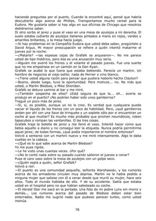 haciendo preguntas por el puerto. Cuando la encontré aquí, pensé que habría
descubierto algo acerca de Phillips. Transportamos mucho cereal para la
Eudora. Me gustaría saber si hay algo en sus oficinas de Chicago que nosotros
debiéramos saber.
Di otro sorbo al jerez y puse el vaso en una mesa de azulejos a mi derecha. El
suelo estaba cubierto de azulejos italianos pintados a mano en rojos, verdes y
amarillos brillantes, y la mesa hacía juego.
—Si hay problemas en la Compañía Eudora que usted deba saber, pregúntele a
David Argus. Mi mayor preocupación se refiere a quién intentó matarme el
jueves por la noche.
—¿Matarla? —las espesas cejas de Grafalk se arquearon—. No me parece
usted de tipo histérico, pero ésa es una acusación muy seria.
—Alguien me averió los frenos y el volante el pasado jueves. Fue una suerte
que no me empotrase en un camión en la Dan Ryan.
Grafalk se acabó lo que fuera que estaba bebiendo. Parecía un martini. Un
hombre de negocios al viejo estilo; nada de Perrier o vino blanco.
—¿Tiene usted alguna razón para pensar que pudiera haberlo hecho Clayton?
—Bueno, desde luego, tuvo la oportunidad. Pero motivos... no. No más que
usted, o Martin Bledsoe, o Mike Sheridan.
Grafalk se detuvo camino al bar y me miró.
—¿También sospecha de ellos? ¿Está segura de que la... eh... avería se
produjo en el puerto? ¿No podrían haber sido unos gamberros?
Tragué un poco más de jerez.
—Sí, sí, es posible, aunque yo no lo creo. Es verdad que cualquiera puede
vaciar el líquido de los frenos con un poco de habilidad. Pero, ¿qué gamberros
andan por ahí con una llave de trinquete y un soplete sólo por si encuentran un
coche al que mutilar? Es mucho más probable que pinchen neumáticos, roben
tapacubos o rompan las ventanillas. O las tres cosas.
Grafalk trajo la botella de jerez y me llenó el vaso. Intenté hacer como que
bebía aquello a diario y no conseguí leer la etiqueta. Nunca podría permitirme
aquel jerez; de todas formas, ¿qué podía importarme el nombre entonces?
Volvió a sentarse con un martini nuevo y me miró intensamente. Algo le daba
vueltas en la cabeza.
—¿Qué es lo que sabe acerca de Martin Bledsoe?
Yo me puse rígida.
—Le he visto unas cuantas veces. ¿Por qué?
—¿No le contó nada sobre su pasado cuando salieron el jueves a cenar?
Puse el caro vaso sobre la mesa de azulejos con un golpe seco.
—¿Quién espía a quién, señor Grafalk?
Volvió a reír.
—El puerto es una comunidad pequeña, señorita Warshawski, y los rumores
acerca de los armadores circulan muy deprisa. Martin no le había pedido a
ninguna mujer que saliese con él a cenar desde que murió su mujer, hace seis
años. Todo el mundo hablaba de ello. Y de su accidente. Sabía que estaba
usted en el hospital pero no que habían saboteado su coche.
—El Herald Star me sacó en la portada. Una foto de mi pobre Lynx sin morro y
demás... Los rumores acerca del pasado de Bledsoe deben estar bien
enterrados. Nadie me sugirió nada que pudiese parecer turbio, como usted
insinúa.
78
 
