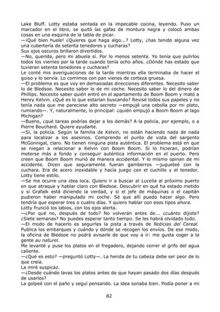 Lake Bluff. Lotty estaba sentada en la impecable cocina, leyendo. Puso un
marcador en el libro, se quitó las gafas de montura negra y colocó ambas
cosas en una esquina de la tabla de picar.
—¡Qué bien huele! ¿Quieres que haga algo...? Lotty, ¿has tenido alguna vez
una cubertería de setenta tenedores y cucharas?
Sus ojos oscuros brillaron divertidos.
—No, querida, pero mi abuela sí. Por lo menos setenta. Yo tenía que pulirlos
todos los viernes por la tarde cuando tenía ocho años. ¿Dónde has estado que
tuvieran setenta tenedores y cucharas?
Le conté mis averiguaciones de la tarde mientras ella terminaba de hacer el
guiso y lo servía. Lo comimos con pan vienes de corteza gruesa.
—El problema es que voy en demasiadas direcciones diferentes. Necesito saber
lo de Bledsoe. Necesito saber lo de mi coche. Necesito saber lo del dinero de
Phillips. Necesito saber quién entró en el apartamento de Boom Boom y mató a
Henry Kelvin. ¿Qué es lo que estarían buscando? Revisé todos sus papeles y no
tenía nada que me pareciese alto secreto —empujé una cebolla por mi plato,
rumiando—. Y, naturalmente, lo principal: ¿quién empujó a Boom Boom al lago
Michigan?
—Bueno, ¿qué tareas podrías dejar a los demás? A la policía, por ejemplo, o a
Pierre Bouchard. Quiere ayudarte.
—Sí, la policía. Según la familia de Kelvin, no están haciendo nada de nada
para localizar a los asesinos. Comprendo el punto de vista del sargento
McGonnigal, claro. No tienen ninguna pista auténtica. El problema está en que
se niegan a relacionar a Kelvin con Boom Boom. Si lo hicieran, podrían
meterse más a fondo y conseguir auténtica información en el puerto. Pero
creen que Boom Boom murió de manera accidental. Y lo mismo opinan de mi
accidente. Dicen que seguramente fueran gamberros —jugueteé con la
cuchara. Era de acero inoxidable y hacía juego con el cuchillo y el tenedor.
Lotty tiene estilo.
—Se me ocurre una idea loca. Quiero ir a buscar al Lucelia al próximo puerto
en que atraque y hablar claro con Bledsoe. Descubrir en qué ha estado metido
y si Grafalk está diciendo la verdad, y si el jefe de máquinas o el capitán
pudieron haber manipulado mi coche. Sé que allí puedo hacer algo. Pero
tendría que esperar tres o cuatro días. Y quiero hablar con esos tipos ahora.
Lotty frunció los labios, con los ojos alerta.
—¿Por qué no, después de todo? No volverán antes de... ¿cuánto dijiste?
¿Siete semanas? No puedes esperar tanto tiempo. Se les habrá olvidado todo.
—El modo de hacerlo es seguirles la pista a través de Noticias del Cereal.
Publica los embarques y cuándo y dónde se recogen los envíos. De ese modo,
la oficina de Bledsoe no podrá avisarle de que voy a ir: me gusta coger a la
gente au naturel.
Me levanté y puse los platos en el fregadero, dejando correr el grifo del agua
caliente.
—¿Qué es esto? —preguntó Lotty—. La herida de tu cabeza debe ser peor de lo
que creía.
La miré suspicaz.
—¿Desde cuándo lavas los platos antes de que hayan pasado dos días después
de usarlos?
La golpeé con el paño y seguí pensando. La idea sonaba bien. Podía poner a mi
82
 