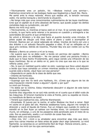 —Técnicamente eres un polizón, Vic —Bledsoe insinuó una sonrisa—.
Podríamos encerrarte en las bodegas hasta que llegásemos a Sault Ste. Marie.
Me senté ante la mesa redonda. Ahora que estaba allí, la tensión nerviosa
cedió; me sentía tranquila y dominando la situación.
—No tengo más que unos conocimientos rudimentarios de las leyes marítimas.
Creo que el capitán es el amo absoluto del barco; que puede juzgar los delitos
cometidos bajo su jurisdicción, ¿es así?
Bemis me miró muy serio.
—Técnicamente, sí, mientras el barco esté en el mar. Si se comete algún delito
a bordo, lo que haría sería retener a la persona en cuestión y entregarla a las
autoridades del puerto al que arribáramos.
Se volvió a Winstein y le dijo que fuera al puente durante unos minutos. El
piloto acabó de dibujar una línea sobre el plano y subió a acompañar al
timonel. Íbamos por un canal salpicado de islitas: trocitos de tierra con uno o
dos árboles o un arbusto flacucho pegados a ellas. El sol se reflejaba en el
agua gris verdosa. Detrás de nosotros, Thunder Bay era aún visible con su fila
de silos.
Bledsoe y Bemis se unieron a mí en la mesa.
—Se supone que no se debe subir a bordo sin permiso del capitán —Bemis
estaba serio pero no enfadado—. No me parece usted una persona frivola y
dudo que lo haya hecho frivolamente, pero sigue siendo una infracción de las
leyes marítimas. No es un delito en sí, pero no creo que sea eso a lo que se
refíería usted, ¿no?
—No, lo que en realidad quería saber es esto: suponga que lleva usted alguien
a bordo que haya cometido un crimen mientras estaba en tierra. Lo descubre
cuando está a bordo. ¿Qué hace con esa persona?
—Dependería en parte de la clase de delito que sea.
—Intento de homicidio.
Bledsoe frunció las cejas.
—Supongo que eso no será una hipótesis, Vic. ¿Crees que alguno de los de
esta tripulación intentó matar a alguien? ¿Quién y por qué?
Le miré con firmeza.
—Yo debía ser la víctima. Estoy intentando descubrir si alguien de este barco
no querría matarme.
Durante diez segundos no se oyó más sonido en el cuarto que el débil ruido de
las máquinas. El timonel mantenía la vista al frente, pero su espalda se movía.
La mandíbula de Bemis se tensó.
—Tendrá que explicarnos eso, señorita Warshawski.
—Encantada. El jueves por la noche, el señor Bledsoe me llevó a cenar. Dejé
mi coche en el patio del silo. Mientras estábamos fuera, alguien me rompió la
dirección y vació el líquido de frenos. Fue un milagro que cuando mi coche se
estrelló en la Dan Ryan yo saliese con heridas leves. Un conductor inocente
murió, sin embargo, y uno de los pasajeros está paralizado para el resto de su
vida. Eso es asesinato, asalto y un montón de cosas feas más.
Bledsoe soltó una exclamación.
—¡Dios mío, Vic! —miró a su alrededor para encontrar algo más que decir,
pero hizo varios intentos en falso antes de poder decir algo coherente. Le miré
fijamente. La sorpresa es un sentimiento fácil de fingir. Parecía sincero, pero...
El capitán me miró con los ojos semicerrados.
90
 