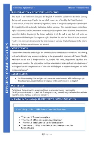4 | P á g i n a
Unidad de Aprendizaje 1 Efficient communication
PRESENTACIÓN Y CONTEXTUALIZACIÓN
This book is an elaboration designed for English V students, conditioned for their learning
during each session as well as for the use of all careers are offered by the ISAM Institute.
In this edition, Unit I have been fully organized, which is a logical consequence of the topics
developed in English V, thereby facilitating student learning. This material focuses on the basic
topics of construction and production according to development units. However, there are other
topics for student learning in the higher technical level. In such a way that both units are
contemplated following the development topics. In effect, the units are theoretical and practical.
Finally, it is necessary to remember the importance of learning English language to be able to
develop in different situations that are merited.
COMPETENCIA
“The student elaborates and designs the communicative competence to understand and identify
oral and written in long sentences referring to the grammatical structures of Present Simple,
Abilities Can and Can’t, Simple Past of Be, Simple Past tense, Prepositions of place, also
analyzes and organizes the information on these grammatical tenses and recreate situations of
oral expression and comprehension of texts that will help you as support throughout his entire
professional career”.
CAPACIDADES
• Be able to convey clear and precise ideas at various times and with different people
• Translates texts, interprets texts in English, writes short missives in English
ACTITUDES
Participa de forma proactiva y responsable en su grupo de trabajo y exposición.
Participa activamente en la exposición de sus proyectos y valora los aprendizajes desarrollados
en el área como parte de su proceso formativo.
La Unidad de Aprendizaje 01: EFFICIENT COMMUNICATION
EFFICIENT
COMMUNICATION
 