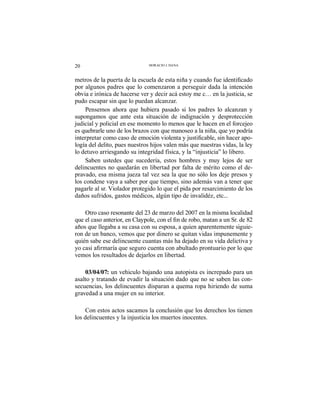 20 HORACIO J. DANA
por algunos padres que lo comenzaron a perseguir dada la intención
obvia e irónica de hacerse ver y decir acá estoy me c… en la justicia, se
pudo escapar sin que lo puedan alcanzar.
Pensemos ahora que hubiera pasado si los padres lo alcanzan y
supongamos que ante esta situación de indignación y desprotección
judicial y policial en ese momento lo menos que le hacen en el forcejeo
es quebrarle uno de los brazos con que manoseo a la niña, que yo podría
-
logía del delito, pues nuestros hijos valen más que nuestras vidas, la ley
lo detuvo arriesgando su integridad física, y la “injusticia” lo libero.
Saben ustedes que sucedería, estos hombres y muy lejos de ser
delincuentes no quedarán en libertad por falta de mérito como el de-
pravado, esa misma jueza tal vez sea la que no sólo los deje presos y
los condene vaya a saber por que tiempo, sino además van a tener que
pagarle al sr. Violador protegido lo que el pida por resarcimiento de los
daños sufridos, gastos médicos, algún tipo de invalidéz, etc...
Otro caso resonante del 23 de marzo del 2007 en la misma localidad
años que llegaba a su casa con su esposa, a quien aparentemente siguie-
ron de un banco, vemos que por dinero se quitan vidas impunemente y
quién sabe ese delincuente cuantas más ha dejado en su vida delictiva y
vemos los resultados de dejarlos en libertad.
03/04/07: un vehiculo bajando una autopista es increpado para un
asalto y tratando de evadir la situación dado que no se saben las con-
secuencias, los delincuentes disparan a quema ropa hiriendo de suma
gravedad a una mujer en su interior.
Con estos actos sacamos la conclusión que los derechos los tienen
los delincuentes y la injusticia los muertos inocentes.
 