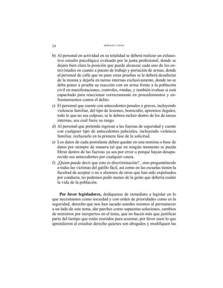 24 HORACIO J. DANA
b) Al personal en actividad en su totalidad se deberá realizar un exhaus-
tivo estudio psicológico evaluado por la junta profesional, donde se
dejara bien clara la posición que puede alcanzar cada uno de los en-
trevistados en cuanto a puesto de trabajo y portación de armas, donde
al personal de calle que no pase estas pruebas se le deberá desafectar
de la misma y dejarla en tareas internas exclusivamente, donde no se
deba poner a prueba su reacción con un arma frente a la población
civil en manifestaciones, controles, rondas, y también evaluar si está
capacitado para reaccionar correctamente en procedimientos y en-
frentamientos contra el delito.
c) El personal que cuente con antecedentes penales o graves, incluyendo
violencia familiar, del tipo de lesiones, homicidio, apremios ilegales,
todo lo que no sea culposo, se le debera incluir dentro de los de tareas
internas, sea cual fuere su rango.
d) Al personal que pretenda ingresar a las fuerzas de seguridad y cuente
con cualquier tipo de antecedentes judiciales, incluyendo violencia
familiar, rechazarlo en la primera fase de la solicitud.
e) Los datos de cada postulante deben quedar en una nomina o base de
datos por siempre de manera tal que en ningún momento se pueda
-
recido sus antecedentes por cualquier causa.
f) ¿Quien puede decir que esto es discriminación? , sino preguntémosle
a todas las victimas del gatillo fácil, así como en las escuelas tienen la
facultad de aceptar o no a alumnos de otras que han sido expulsados
por conducta, no podemos pedir menos de la gente que debería cuidar
la vida de la población.
Por favor legisladores, dedíquense de inmediato a legislar en lo
que necesitamos como sociedad y con orden de prioridades como es la
seguridad, derecho que nos han sacado ustedes mismos al permanecer
a un lado de este tema, dar parches como supuestas soluciones, cambios
parte del tiempo que están reunidos para sesionar, por favor usen lo que
 