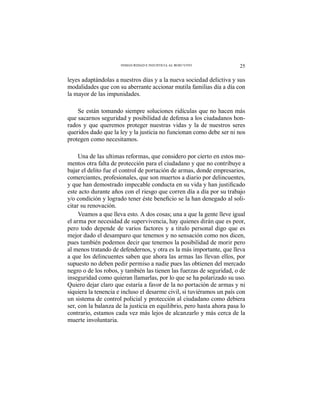 25INSEGURIDAD E INJUSTICIA AL ROJO VIVO
leyes adaptándolas a nuestros días y a la nueva sociedad delictiva y sus
modalidades que con su aberrante accionar mutila familias día a día con
la mayor de las impunidades.
Se están tomando siempre soluciones ridículas que no hacen más
que sacarnos seguridad y posibilidad de defensa a los ciudadanos hon-
rados y que queremos proteger nuestras vidas y la de nuestros seres
queridos dado que la ley y la justicia no funcionan como debe ser ni nos
protegen como necesitamos.
Una de las ultimas reformas, que considero por cierto en estos mo-
mentos otra falta de protección para el ciudadano y que no contribuye a
bajar el delito fue el control de portación de armas, donde empresarios,
comerciantes, profesionales, que son muertos a diario por delincuentes,
este acto durante años con el riesgo que corren día a día por su trabajo
-
citar su renovación.
Veamos a que lleva esto. A dos cosas; una a que la gente lleve igual
el arma por necesidad de supervivencia, hay quienes dirán que es peor,
pero todo depende de varios factores y a titulo personal digo que es
mejor dado el desamparo que tenemos y no sensación como nos dicen,
pues también podemos decir que tenemos la posibilidad de morir pero
al menos tratando de defendernos, y otra es la más importante, que lleva
a que los delincuentes saben que ahora las armas las llevan ellos, por
supuesto no deben pedir permiso a nadie pues las obtienen del mercado
negro o de los robos, y también las tienen las fuerzas de seguridad, o de
inseguridad como quieran llamarlas, por lo que se ha polarizado su uso.
Quiero dejar claro que estaría a favor de la no portación de armas y ni
siquiera la tenencia e incluso el desarme civil, si tuviéramos un país con
un sistema de control policial y protección al ciudadano como debiera
ser, con la balanza de la justicia en equilibrio, pero hasta ahora pasa lo
contrario, estamos cada vez más lejos de alcanzarlo y más cerca de la
muerte involuntaria.
 