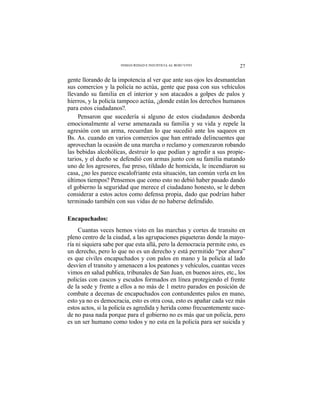 27INSEGURIDAD E INJUSTICIA AL ROJO VIVO
gente llorando de la impotencia al ver que ante sus ojos les desmantelan
sus comercios y la policía no actúa, gente que pasa con sus vehículos
llevando su familia en el interior y son atacados a golpes de palos y
hierros, y la policía tampoco actúa, ¿donde están los derechos humanos
para estos ciudadanos?.
Pensaron que sucedería si alguno de estos ciudadanos desborda
emocionalmente al verse amenazada su familia y su vida y repele la
agresión con un arma, recuerdan lo que sucedió ante los saqueos en
Bs. As. cuando en varios comercios que han entrado delincuentes que
aprovechan la ocasión de una marcha o reclamo y comenzaron robando
las bebidas alcohólicas, destruir lo que podían y agredir a sus propie-
tarios, y el dueño se defendió con armas junto con su familia matando
uno de los agresores, fue preso, tildado de homicida, le incendiaron su
casa, ¿no les parece escalofriante esta situación, tan común verla en los
últimos tiempos? Pensemos que como esto no debió haber pasado dando
el gobierno la seguridad que merece el ciudadano honesto, se le deben
considerar a estos actos como defensa propia, dado que podrían haber
terminado también con sus vidas de no haberse defendido.
Encapuchados:
Cuantas veces hemos visto en las marchas y cortes de transito en
pleno centro de la ciudad, a las agrupaciones piqueteras donde la mayo-
ría ni siquiera sabe por que esta allá, pero la democracia permite esto, es
un derecho, pero lo que no es un derecho y está permitido “por ahora”
es que civiles encapuchados y con palos en mano y la policía al lado
desvíen el transito y amenacen a los peatones y vehículos, cuantas veces
vimos en salud publica, tribunales de San Juan, en buenos aires, etc., los
policías con cascos y escudos formados en línea protegiendo el frente
de la sede y frente a ellos a no más de 1 metro parados en posición de
combate a decenas de encapuchados con contundentes palos en mano,
esto ya no es democracia, esto es otra cosa, esto es apañar cada vez más
estos actos, si la policía es agredida y herida como frecuentemente suce-
de no pasa nada porque para el gobierno no es más que un policía, pero
es un ser humano como todos y no esta en la policía para ser suicida y
 