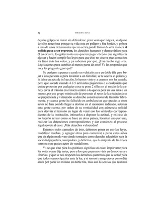 28 HORACIO J. DANA
dejarse golpear o matar sin defenderse, pero vean que ilógica, si alguno
de ellos reacciona porque su vida esta en peligro y fue herido, y golpea
a uno de estos delincuentes que no se les puede llamar de otra manera el
policía pasa a ser represor, los derechos humanos y democráticos para
ajustar y hacer cumplir las leyes para que ésto no ocurra pues a muchos
les tiran más los votos, y ya sabemos por que. ¿Han hecho algo sres.
Legisladores para cambiar al menos parte de esto? Yo les respondo que
no y les pregunto ¿por qué?
-
jar a una persona o para levantar a un familiar, se le acerca el policía y
le labra un acta de infracción, lo hemos visto y a cuantos nos ha pasado,
pero que sucede cuando 4 ó 5 activistas piqueteros o a cualquiera que
quiere protestar por cualquier cosa se pone 2 sillas en el medio de la ca-
lle y corta el tránsito en el micro centro o lo que es peor en una ruta o un
puente, por ese grupo minúsculo de personas el resto de la ciudadanía se
ve perjudicada y vulnerado su derecho constitucional de transitar libre-
mente, y cuanta gente ha fallecido en ambulancias que gracias a estos
actos no han podido llegar a destino en el momento indicado, además
esta gente cuenta, por orden de su verticalidad con asistencia policial
para desviar el tránsito en lugar de venir con los vehículos correspon-
dientes de la institución, intimarlos a deponer la actitud, y en caso de
no hacerlo actuar como se hace en otros países, levantar uno por uno,
realizar las detenciones correspondientes y dar comienzo al proceso
legal acorde al caso. ¡Más derechos vulnerados!
Estamos todos cansados de ésto, debemos poner en uso las leyes,
que de algún modo van siendo tomados como derecho adquirido para la
sociedad piquetera, usurpadora, y delictiva, que la mayoría de las veces
termina con graves actos de vandalismo.
los votos como dije antes, pero a los que queremos vivir en democracia y
libertad, y que se nos respeten los derechos queremos que se actué para
que todos seamos iguales ante la ley, y si somos transgresores como dije
 