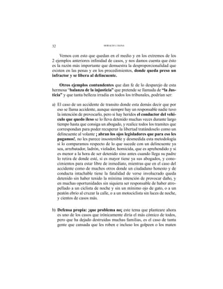 32 HORACIO J. DANA
Vemos con esto que quedan en el medio y en los extremos de los
es la razón más importante que demuestra la desproporcionalidad que
existen en las penas y en los procedimientos, donde queda preso un
infractor y se libera al delincuente.
Otros ejemplos contundentes que dan fe de lo desparejo de esta
hermosa “balanza de la injusticia” que pretende se llamada de “la Jus-
ticia” y que tanta belleza irradia en todos los tribunales, podrían ser:
a) El caso de un accidente de transito donde esta demás decir que por
eso se llama accidente, aunque siempre hay un responsable nadie tuvo
la intención de provocarlo, pero si hay heridos el conductor del vehi-
culo que quedo ileso se lo lleva detenido muchas veces durante largo
tiempo hasta que consiga un abogado, y realice todos los tramites que
correspondan para poder recuperar la libertad tratándoselo como un
delincuente al volante ¡ abran los ojos legisladores que para eso les
pagamos!, no les parece insostenible y desmedida esta metodología
si lo comparamos respecto de lo que sucede con un delincuente ya
sea, arrebatador, ladrón, violador, homicida, que es aprehendido y si
es menor a la hora de ser detenido sino antes cuando llega su padre
lo retira de donde esté, si es mayor tiene ya sus abogados, y cono-
cimientos para estar libre de inmediato, mientras que en el caso del
accidente como de muchos otros donde un ciudadano honesto y de
conducta intachable tiene la fatalidad de verse involucrado queda
detenido sin haber tenido la mínima intención de provocar daño, y
en muchas oportunidades sin siquiera ser responsable de haber atro-
pellado a un ciclista de noche y sin un mínimo ojo de gato, o a un
peatón ebrio al cruzar la calle, o a un motociclista sin luces de noche,
y cientos de casos más.
b) Defensa propia: ¡que problema no¡ este tema que planteare ahora
es uno de los casos que irónicamente diría el más cómico de todos,
pero que ha dejado destruidas muchas familias, es el caso de tanta
gente que cansada que les roben e incluso los golpeen o los maten
 