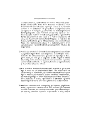 33INSEGURIDAD E INJUSTICIA AL ROJO VIVO
estando durmiendo, siendo además los mismos delincuentes en rei-
teradas oportunidades dentro de sus domicilios han decidido poner
lo comúnmente conocido como boyero y/o vidrios en el perímetro
superior de sus medianeras, o lo que pudieron hacer primero con la
desesperación de protegerse, y delincuentes con abultado prontuario
han trepado por los techos recibiendo una descarga eléctrica o cor-
tándose que los ha tirado hacia la calle, golpeándose y generándole
heridas de determinado tipo, y cual es la parte incomprensible del
caso, que el delincuente termina haciéndole juicio al propietario de
hacia a las 3 de la mañana colgado de la medianera, con un bolso
de herramientas, y contando además con antecedentes delictivos de
importancia.
c) Vemos que la victima se convierte en acusado y termina sentenciado
a pagarle en el peor de los casos de por vida un sueldo para mante-
nimientos del delincuente que ha quedado con algún tipo de daño.
¡Sres jueces, no creo que si les pasa a ustedes tengan la misma
respuesta¡, tomen conciencia que con estas resoluciones seguimos
destruyendo la credibilidad en la justicia, la moral de la gente honesta
y el derecho a la legitima defensa.
d) Con respecto al punto anterior dentro de las propuesta es que en este
tipo de casos, una vez corroborado el hecho y los antecedentes del
delincuente y de las victimas, se desestime de inmediato cualquier
tipo de demanda proveniente del o de los familiares del delincuente,
-
me al propietario de la casa), y por otro lado se le brinde la vigilancia
necesaria para evitar las conocidas agresiones de los delincuentes.
e) Otro caso común se da en los saqueos y, por supuesto, ya premedi-
tados y organizados. Sabemos que en estas ocasiones que tanto han
ocurrido en nuestro país, muchos delincuentes aprovechan en ingre-
sar a casas y comercios saqueando lo que tienen a su paso y ante la
 