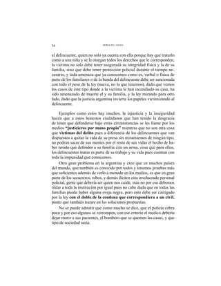 36 HORACIO J. DANA
al delincuente, quien no solo ya cuenta con ella porque hay que tratarlo
como a una niña y se le otorgan todos los derechos que le corresponden,
la víctima no solo debe tener asegurada su integridad física y la de su
familia, sino que debe tener protección policial durante el tiempo ne-
cesario, y toda amenaza que ya conocemos como es, verbal o física de
parte de los familiares o de la banda del delincuente debe ser sancionada
con todo el peso de la ley (nueva, no la que tenemos), dado que vemos
los casos de este tipo donde a la victima le han incendiado su casa, ha
sido amenazado de muerte el y su familia, y la ley mirando para otro
lado, dado que la justicia argentina invierte los papeles victimizando al
delincuente.
Ejemplos como estos hay muchos, la injusticia y la inseguridad
hacen que a estos honestos ciudadanos que han tenido la desgracia
de tener que defenderse bajo estas circunstancias se les llame por los
medios “justicieros por mano propia” mientras que no son otra cosa
que victimas del delito pues a diferencia de los delincuentes que van
dispuestos a quitar la vida de su presa sin miramientos de ningún tipo,
no podrán sacar de sus mentes por el resto de sus vidas el hecho de ha-
ber tenido que defender a su familia con un arma, cosa que para ellos,
los delincuentes matar es parte de su trabajo y su vida pues cuentan con
toda la impunidad que conocemos.
Otro gran problema en la argentina y creo que en muchos países
del mundo, que también es conocido por todos y tenemos pruebas más
parte de los secuestros, robos, y demás ilícitos esta involucrado personal
policial, gente que debería ser quien nos cuide, más no por eso debemos
tildar a toda la institución por igual pues no cabe duda que en todas las
familias puede haber alguna oveja negra, pero esto debe ser castigado
por la ley con el doble de la condena que correspondiera a un civil,
punto que también tocare en las soluciones propuestas.
No se puede admitir que como mucho se dice, que el policía cobra
poco y por eso algunos se corrompen, con ese criterio el medico debería
dejar morir a sus pacientes, el bombero que se quemen las casas, y que
tipo de sociedad sería.
 