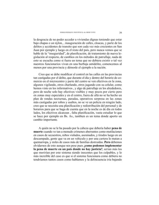 39INSEGURIDAD E INJUSTICIA AL ROJO VIVO
la desgracia de no poder acceder a viviendas dignas teniendo que estar
bajo chapas o un nylon, , inauguración de calles, cloacas, y parte de los
delitos y accidentes de transito que son cada vez más crecientes en San
Juan por ejemplo y luego en el resto del país, pero nunca vemos que se
-
gislación al respecto, de cambios en los métodos de patrullaje, nada de
esto se escucha como si fuera un tema que no debiera existir o tal vez
nuestros funcionarios vivan en una burbuja antidelito, comencemos al
menos por una provincia y démosle el ejemplo a la nación.
tan castigadas por el delito, que durante el día y dentro del horario de co-
mercio en el microcentro y parte del centro se ven efectivos en la zona,
algunos vigilando, otros charlando, otros jugando con su celular, como
hemos visto en los informativos , y algo de patrullaje en los alrededores,
pero de noche solo hay efectivos visibles y muy pocos por cierto pero
en zonas muy especiales y en el centro, fuera de allá no se ha hecho un
plan de rondas nocturnas, paradas, operativos sorpresa en las zonas
más castigadas por robos y asaltos, no se ve un policia en ningún lado,
horarios para que se haga de cuenta que en la noche es de día en todos
se hace por ejemplo en Bs. As., tambien es un tema donde aporto un
cambio importante.
A quién no se le ha pasado por la cabeza que debería haber pena de
muerte cuando ve tan a menudo crímenes aberrantes como mutilaciones
en casos de secuestros, niños violados, asesinados, y tirados luego en un
descampado, gente que va en un vehiculo y por una cartera lo matan a
quemarropa, y miles de casos más de familias destruidas. Pero debemos
olvidarnos de esto aunque nos pese pues ¿como podemos implementar
la pena de muerte en un país donde no hay justicia?, serian más los
que morirían por este sistema siendo inocentes que los culpables, y lo
más increíble del caso es que si el sistema funcionara como debiera no
tendríamos tantos casos como hablamos y la delincuencia iría bajando
 