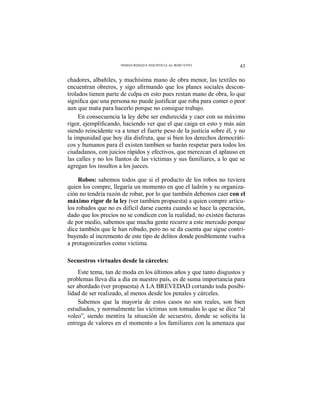 43INSEGURIDAD E INJUSTICIA AL ROJO VIVO
chadores, albañiles, y muchísima mano de obra menor, las textiles no
-
trolados tienen parte de culpa en esto pues restan mano de obra, lo que
aun que mata para hacerlo porque no consigue trabajo.
En consecuencia la ley debe ser endurecida y caer con su máximo
siendo reincidente va a tener el fuerte peso de la justicia sobre él, y no
la impunidad que hoy día disfruta, que si bien los derechos democráti-
cos y humanos para él existen tambien se harán respetar para todos los
ciudadanos, con juicios rápidos y efectivos, que merezcan el aplauso en
las calles y no los llantos de las victimas y sus familiares, a lo que se
agregan los insultos a los jueces.
Robos: sabemos todos que si el producto de los robos no tuviera
quien los compre, llegaría un momento en que el ladrón y su organiza-
ción no tendría razón de robar, por lo que también debemos caer con el
máximo rigor de la ley (ver tambien propuesta) a quien compre artícu-
los robados que no es difícil darse cuenta cuando se hace la operación,
dado que los precios no se condicen con la realidad, no existen facturas
de por medio, sabemos que mucha gente recurre a este mercado porque
dice también que le han robado, pero no se da cuenta que sigue contri-
buyendo al incremento de este tipo de delitos donde posiblemente vuelva
a protagonizarlos como victima.
Secuestros virtuales desde la cárceles:
Este tema, tan de moda en los últimos años y que tanto disgustos y
problemas lleva día a día en nuestro país, es de suma importancia para
ser abordado (ver propuesta) A LA BREVEDAD cortando toda posibi-
lidad de ser realizado, al menos desde los penales y cárceles.
Sabemos que la mayoría de estos casos no son reales, son bien
estudiados, y normalmente las víctimas son tomadas lo que se dice “al
voleo”, siendo mentira la situación de secuestro, donde se solicita la
entrega de valores en el momento a los familiares con la amenaza que
 
