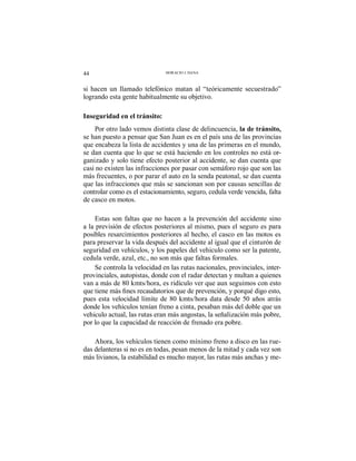 44 HORACIO J. DANA
si hacen un llamado telefónico matan al “teóricamente secuestrado”
logrando esta gente habitualmente su objetivo.
Inseguridad en el tránsito:
Por otro lado vemos distinta clase de delincuencia, la de tránsito,
se han puesto a pensar que San Juan es en el país una de las provincias
que encabeza la lista de accidentes y una de las primeras en el mundo,
se dan cuenta que lo que se está haciendo en los controles no está or-
ganizado y solo tiene efecto posterior al accidente, se dan cuenta que
casi no existen las infracciones por pasar con semáforo rojo que son las
más frecuentes, o por parar el auto en la senda peatonal, se dan cuenta
que las infracciones que más se sancionan son por causas sencillas de
controlar como es el estacionamiento, seguro, cedula verde vencida, falta
de casco en motos.
Estas son faltas que no hacen a la prevención del accidente sino
a la previsión de efectos posteriores al mismo, pues el seguro es para
posibles resarcimientos posteriores al hecho, el casco en las motos es
para preservar la vida después del accidente al igual que el cinturón de
seguridad en vehículos, y los papeles del vehiculo como ser la patente,
cedula verde, azul, etc., no son más que faltas formales.
Se controla la velocidad en las rutas nacionales, provinciales, inter-
provinciales, autopistas, donde con el radar detectan y multan a quienes
van a más de 80 kmts/hora, es ridículo ver que aun seguimos con esto
pues esta velocidad límite de 80 kmts/hora data desde 50 años atrás
donde los vehículos tenían freno a cinta, pesaban más del doble que un
vehiculo actual, las rutas eran más angostas, la señalización más pobre,
por lo que la capacidad de reacción de frenado era pobre.
Ahora, los vehículos tienen como mínimo freno a disco en las rue-
das delanteras si no es en todas, pesan menos de la mitad y cada vez son
más livianos, la estabilidad es mucho mayor, las rutas más anchas y me-
 