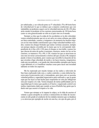 45INSEGURIDAD E INJUSTICIA AL ROJO VIVO
jor señalizadas, y un vehiculo pone su 5º velocidad a 70 u 80 kmts/hora
de velocidad por lo que se deduce que a mejores condiciones que son
indudables no podemos seguir con la velocidad máxima de 40 ó 50 años
atrás siendo lo prudente en los caminos mencionados de 110 kmts/hora
como se esta generalizando no sólo en el país sino en el mundo.
Siempre se dice que la culpa de los accidentes es la alta velocidad,
vemos estadísticamente que no es así salvo en zonas urbanas que debe
ser bien controlada, veamos y traigamos a la memoria los hechos trági-
cos en las rutas donde concluiremos que a baja velocidad tambien suce-
den, veamos los choque frontales que tantas victimas causaron, siempre
son porque alguno circulaba por la mano que no le corresponde inde-
pendiente de si iba a 60 ó 120, pues el choque es inevitable, veamos los
que chocan de atrás de noche a camiones, tractores, motos sin luz en los
caminos, se mataron a 70, a 90, ó 120, veamos los que se atraviesan en
una ruta sin mirar correctamente a metros del que circula a 80, tampoco
puede evitarse el accidente, pero veamos que increíble la situación de los
que circulan a baja velocidad, de noche y sin luces traseras, imaginemos
cada uno esa película, y así puedo dar interminables ejemplos que hacen
adelante en todos los aspectos.
Me he expresado por mucho tiempo en las radios y televisión de
San Juan explicando todo esto, y cuáles controles y como deberían ha-
cerse para la prevención real y contundente, pero para esto se necesita
voluntad política y capacidad organizativa para realizarlo y que la gente
sepa que las leyes se han hecho para respetarlas no solo por obligación
sino por respeto a la vida. Vemos después de tantas publicidades por la
seguridad que lo único que queda es el fuerte y organizado control con
multas importantes dado que cuando se toca el bolsillo hay gente que le
duele más que asumir el respeto a la vida.
Vemos que siempre se le imputa la culpa y se le tilda de asesino al
volante a quien atropella un ciclista o motociclista sin tildar de incons-
ciente en alto grado al conductor de los rodados menores que se desplaza
y se atraviesa por ejemplo de noche sin una luz, sin ojos de gato, por el
 