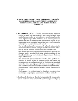 II. COMO SEGUNDO PUNTO DE TODA ESTA EXPOSICIÓN
DONDE LUEGO SE DARÁN TAMBIÉN LAS FORMAS
DE LLEVAR A CABO CADA UNO DE LOS MISMOS,
PROPONGO:
0. SECUESTROS VIRTUALES: Para solucionar en gran parte este
tema, al menos el gran porcentaje pues proviene de convictos, dado
24 hs. al personal que utiliza el teléfono en las cárceles y servicios
penitenciario para ser individualizado al momento de rastrear las lla-
madas, dado que se conocerá el aparato de origen, y con la grabación
en tiempo real se detectará a quien la realizó.
Una vez individualizada la persona, no sólo aplicar la reglamentación
interna sino además decretar por ley la prohibición de estos indivi-
duos de realizar llamadas telefónicas durante al menos 1 año.
Otra medida adicional de prevención que propongo es que se re-
glamente por ley la grabación de todas las conversaciones de los
llamados telefónicos provenientes de estos lugares incluso el número
al que se ha discado.
Para mantener la privacidad de las llamadas, éstas quedarán re-
gistradas en medios rígidos de computación que sólo podrán ser
escuchados por personal perteneciente al Ministerio de Seguridad
que será el único que disponga de la clave de acceso, para que no
sean vulnerados los derechos de privacidad de las conversaciones,
solamente en el caso de ser detectadas las mismas al denunciarse
los casos.
¿No les parece a los legisladores que los ciudadanos merecemos éstas
medidas que nos protejan y que así iremos por buen camino?
1. Instalar en la doctrina del derecho, la incapacidad de recuperación
 