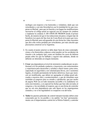 48 HORACIO J. DANA
sicólogos con respecto a los homicidas y violadores, dado que son
reincidentes y con más ferocidad en casi la totalidad de los que recu-
necesarias al código penal en especial con los tiempos de condena
e implantar la condena A 100 AÑOS DE PRISION desde el primer
hecho, de manera tal que ni las reducciones de pena y ningún tipo de
-
peren la libertad, para salvaguardar de esta forma las vidas inocentes
que día a día vemos perdidas por reincidentes, por más cárceles que
precisemos construir en la Argentina.
2. En cuanto al punto anterior se debe dejar fuera de estas contempla-
ciones a los homicidios culposos como pueden ser los accidentes de
transito o de cualquier tipo, como así tambien los casos de defensa
propia sobre los que he hablado y seguiré más adelante, donde no
deberán ser detenidos en ningún momento.
3. Crear una dependencia al nivel de ministerio conducida por un pro-
fesional civil de probada conducta y trayectoria, con conocimientos
y experiencia para desarrollar y estudiar a diario temas como estos,
capacitado en seguridad y con voluntad para llevar, con 2 asistentes
legales, el estudio permanente de hechos delictivos, leyes que mere-
-
cuadas a nuestros días y acontecimientos, y que de inmediato sean
remitidas al congreso para su estudio y aprobación, que por medio
de pagina Web sea en todo momento accesible a la ciudadanía ver
estos movimientos, y en especial las fechas que han sido enviadas al
congreso, y las novedades al respecto, que es una forma de controlar
estatales y ver si los legisladores se ocuparon o no del tema.
4. Todos los puestos policiales de control interprovinciales deben estar
conectados por la vía posible o vía satélite “on line” permanente-
mente con el departamento central de la Policia Federal y controlar
 