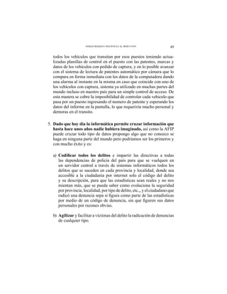 49INSEGURIDAD E INJUSTICIA AL ROJO VIVO
todos los vehículos que transitan por esos puestos teniendo actua-
lizadas planillas de control en el puesto con las patentes, marcas y
datos de los vehículos con pedido de captura, y en lo posible avanzar
con el sistema de lectura de patentes automático por cámara que lo
compara en forma inmediata con los datos de la computadora dando
una alarma al instante en la misma en caso que coincide con uno de
los vehículos con captura, sistema ya utilizado en muchas partes del
mundo incluso en nuestro país para un simple control de acceso. De
esta manera se cubre la imposibilidad de controlar cada vehiculo que
pasa por un puesto ingresando el numero de patente y esperando los
datos del informe en la pantalla, lo que requeriría mucho personal y
demoras en el transito.
5. Dado que hoy día la informática permite cruzar información que
hasta hace unos años nadie hubiera imaginado, así como la AFIP
puede cruzar todo tipo de datos propongo algo que no conozco se
haga en ninguna parte del mundo pero podríamos ser los primeros y
con mucho éxito y es:
a) e impartir las directivas a todas
las dependencias de policia del país para que se vuelquen en
un servidor central a través de sistemas informáticos todos los
delitos que se suceden en cada provincia y localidad, donde sea
accesible a la ciudadanía por internet solo el código del delito
y su descripción, para que las estadísticas sean reales y no nos
mientan más, que se pueda saber como evoluciona la seguridad
por provincia, localidad, por tipo de delito, etc.,, y el ciudadano que
personales por razones obvias.
b) Agilizar y facilitar a victimas del delito la radicación de denuncias
de cualquier tipo.
 