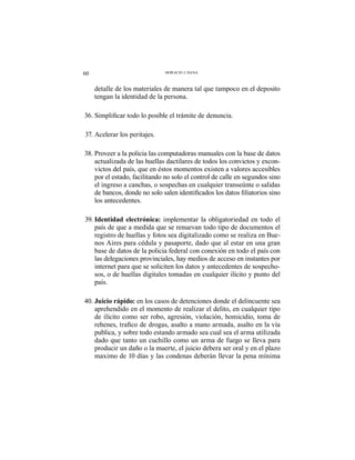 60 HORACIO J. DANA
detalle de los materiales de manera tal que tampoco en el deposito
tengan la identidad de la persona.
37. Acelerar los peritajes.
38. Proveer a la policia las computadoras manuales con la base de datos
actualizada de las huellas dactilares de todos los convictos y excon-
victos del país, que en éstos momentos existen a valores accesibles
por el estado, facilitando no solo el control de calle en segundos sino
el ingreso a canchas, o sospechas en cualquier transeúnte o salidas
los antecedentes.
39. Identidad electrónica: implementar la obligatoriedad en todo el
país de que a medida que se renuevan todo tipo de documentos el
registro de huellas y fotos sea digitalizado como se realiza en Bue-
nos Aires para cédula y pasaporte, dado que al estar en una gran
base de datos de la policia federal con conexión en todo el país con
las delegaciones provinciales, hay medios de acceso en instantes por
internet para que se soliciten los datos y antecedentes de sospecho-
sos, o de huellas digitales tomadas en cualquier ilícito y punto del
país.
40. Juicio rápido: en los casos de detenciones donde el delincuente sea
aprehendido en el momento de realizar el delito, en cualquier tipo
de ilícito como ser robo, agresión, violación, homicidio, toma de
publica, y sobre todo estando armado sea cual sea el arma utilizada
dado que tanto un cuchillo como un arma de fuego se lleva para
producir un daño o la muerte, el juicio debera ser oral y en el plazo
maximo de 10 días y las condenas deberán llevar la pena mínima
 