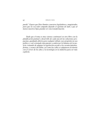62 HORACIO J. DANA
pueda”. Espero que Dios ilumine a nuestros legisladores y magistrados
para que no sea todo campaña dejando el egoísmo de lado y que al
menos nuestros hijos puedan ver esta transformación.
Dado que el tema es muy extenso continuaré en otro libro con la
-
puestas, quedando abierto para cualquier debate cuyo propósito no sea
político y esté orientado únicamente a enderezar la balanza de la jus-
ticia, tratando de adaptar la legislación acorde a los acontecimientos,
formas, y avance del delito, así como las calles se adaptaron al tránsito
con el correr de los años y la tecnología en la industria para ser más
explícito.
 