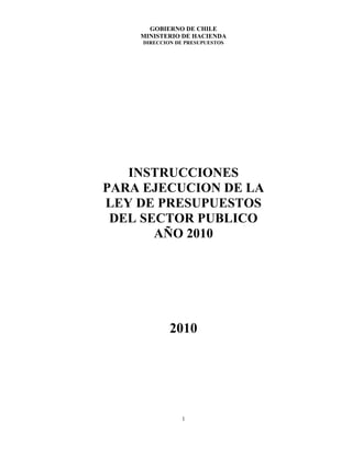 GOBIERNO DE CHILE
    MINISTERIO DE HACIENDA
     DIRECCION DE PRESUPUESTOS




   INSTRUCCIONES
PARA EJECUCION DE LA
LEY DE PRESUPUESTOS
 DEL SECTOR PUBLICO
       AÑO 2010




             2010




                 1
 