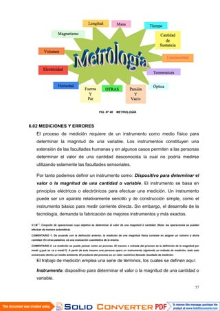 57
FIG. Nº 46 METROLOGÍA
6.02 MEDICIONES Y ERRORES
El proceso de medición requiere de un instrumento como medio físico para
determinar la magnitud de una variable. Los instrumentos constituyen una
extensión de las facultades humanas y en algunos casos permiten a las personas
determinar el valor de una cantidad desconocida la cual no podría medirse
utilizando solamente las facultades sensoriales.
Por tanto podemos definir un instrumento como: Dispositivo para determinar el
valor o la magnitud de una cantidad o variable. El instrumento se basa en
principios eléctricos o electrónicos para efectuar una medición. Un instrumento
puede ser un aparato relativamente sencillo y de construcción simple, como el
instrumento básico para medir corriente directa. Sin embargo, el desarrollo de la
tecnología, demanda la fabricación de mejores instrumentos y más exactos.
V.I.M 1
: Conjunto de operaciones cuyo objetivo es determinar el valor de una magnitud ó cantidad. (Nota: las operaciones se pueden
efectuar de manera automática).
COMENTARIO 1: De acuerdo con la definición anterior, la medición de una magnitud física consiste en asignar un número a dicha
cantidad. En otras palabras, es una evaluación cuantitativa de la misma.
COMENTARIO 2: La medición se puede pensar como un proceso. El insumo o entrada del proceso es la definición de la magnitud por
medir (¿qué se va a medir?). A partir de este insumo una persona opera un instrumento siguiendo un método de medición, todo esto
enmarcado dentro un medio ambiente. El producto del proceso es un valor numérico llamado resultado de medición.
El trabajo de medición emplea una serie de términos, los cuales se definen aquí:
Instrumento: dispositivo para determinar el valor o la magnitud de una cantidad o
variable.
 