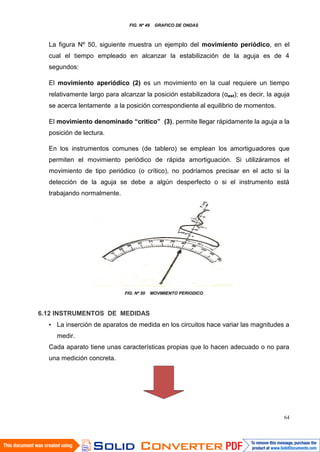 64
FIG. Nº 49 GRAFICO DE ONDAS
La figura Nº 50, siguiente muestra un ejemplo del movimiento periódico, en el
cual el tiempo empleado en alcanzar la estabilización de la aguja es de 4
segundos:
El movimiento aperiódico (2) es un movimiento en la cual requiere un tiempo
relativamente largo para alcanzar la posición estabilizadora (αest); es decir, la aguja
se acerca lentamente a la posición correspondiente al equilibrio de momentos.
El movimiento denominado “critico” (3), permite llegar rápidamente la aguja a la
posición de lectura.
En los instrumentos comunes (de tablero) se emplean los amortiguadores que
permiten el movimiento periódico de rápida amortiguación. Si utilizáramos el
movimiento de tipo periódico (o crítico), no podríamos precisar en el acto si la
detección de la aguja se debe a algún desperfecto o si el instrumento está
trabajando normalmente.
FIG. Nº 50 MOVIMIENTO PERIODICO
6.12 INSTRUMENTOS DE MEDIDAS
• La inserción de aparatos de medida en los circuitos hace variar las magnitudes a
medir.
Cada aparato tiene unas características propias que lo hacen adecuado o no para
una medición concreta.
 