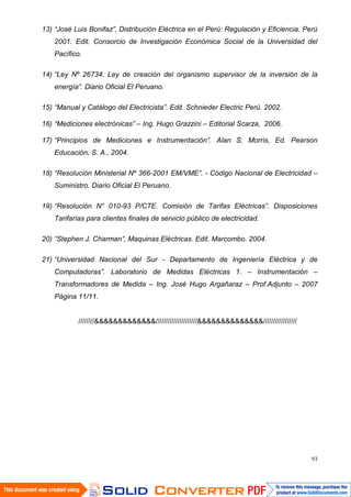 93
13) “José Luis Bonifaz”. Distribución Eléctrica en el Perú: Regulación y Eficiencia. Perú
2001. Edit. Consorcio de Investigación Económica Social de la Universidad del
Pacífico.
14) “Ley Nº 26734. Ley de creación del organismo supervisor de la inversión de la
energía”. Diario Oficial El Peruano.
15) “Manual y Catálogo del Electricista”. Edit. Schnieder Electric Perú. 2002.
16) “Mediciones electrónicas” – Ing. Hugo Grazzini – Editorial Scarza, 2006.
17) “Principios de Mediciones e Instrumentación”. Alan S. Morris, Ed. Pearson
Educación, S. A., 2004.
18) “Resolución Ministerial Nº 366-2001 EM/VME”. - Código Nacional de Electricidad –
Suministro. Diario Oficial El Peruano.
19) “Resolución N° 010-93 P/CTE. Comisión de Tarifas Eléctricas”. Disposiciones
Tarifarías para clientes finales de servicio público de electricidad.
20) “Stephen J. Charman”, Maquinas Eléctricas. Edit. Marcombo. 2004.
21) “Universidad Nacional del Sur - Departamento de Ingeniería Eléctrica y de
Computadoras”. Laboratorio de Medidas Eléctricas 1. – Instrumentación –
Transformadores de Medida – Ing. José Hugo Argañaraz – Prof.Adjunto – 2007
Página 11/11.
////////&&&&&&&&&&&&&/////////////////////&&&&&&&&&&&&&&/////////////////
 