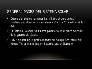 GENERALIDADES DEL SISTEMA SOLAR
• Desde siempre los humanos han mirado el cielo pero la
  verdadera exploración espacial empezó en la 2º mitad del siglo
  XX.
• El Sistema Solar es un sistema planetario en el brazo de orión
  de la galaxia vía láctea.
• Hay 8 planetas que giran alrededor del sol que son: Mercurio,
  Venus, Tierra, Marte, júpiter, Saturno, Urano, Neptuno
 