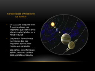 Características principales de
        los planetas


•   Un planeta es cualquiera de los
    8 cuerpos celestes mas
    importantes que están en orbita
    alrededor del sol y brillan por el
    reflejo de su luz.
•   Los planetas tienen diversos
    movimientos. Los mas
    importantes son dos: el de
    rotación y de translación.
•   Los planetas tienen forma casi
    esférica, como una pelota un
    poco aplanada por los polos.
 