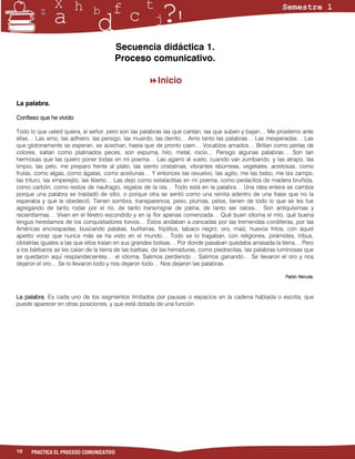 Secuencia didáctica 1.
                                       Proceso comunicativo.

                                                    Inicio

La palabra.

Confieso que he vivido

Todo lo que usted quiera, sí señor, pero son las palabras las que cantan, las que suben y bajan… Me prosterno ante
ellas… Las amo, las adhiero, las persigo, las muerdo, las derrito… Amo tanto las palabras… Las inesperadas… Las
que glotonamente se esperan, se acechan, hasta que de pronto caen… Vocablos amados… Brillan como perlas de
colores, saltan como platinados peces, son espuma, hilo, metal, rocío… Persigo algunas palabras… Son tan
hermosas que las quiero poner todas en mi poema… Las agarro al vuelo, cuando van zumbando, y las atrapo, las
limpio, las pelo, me preparo frente al plato, las siento cristalinas, vibrantes ebúrneas, vegetales, aceitosas, como
frutas, como algas, como ágatas, como aceitunas… Y entonces las revuelvo, las agito, me las bebo, me las zampo,
las trituro, las emperejilo, las liberto… Las dejo como estalactitas en mi poema, como pedacitos de madera bruñida,
como carbón, como restos de naufragio, regalos de la ola… Todo está en la palabra… Una idea entera se cambia
porque una palabra se trasladó de sitio, o porque otra se sentó como una reinita adentro de una frase que no la
esperaba y que le obedeció. Tienen sombra, transparencia, peso, plumas, pelos, tienen de todo lo que se les fue
agregando de tanto rodar por el río, de tanto transmigrar de patria, de tanto ser raíces… Son antiquísimas y
recientísimas… Viven en el féretro escondido y en la flor apenas comenzada… Qué buen idioma el mío, qué buena
lengua heredamos de los conquistadores torvos… Éstos andaban a zancadas por las tremendas cordilleras, por las
Américas encrespadas, buscando patatas, butifarras, frijolitos, tabaco negro, oro, maíz, huevos fritos, con aquel
apetito voraz que nunca más se ha visto en el mundo… Todo se lo tragaban, con religiones, pirámides, tribus,
idolatrías iguales a las que ellos traían en sus grandes bolsas… Por donde pasaban quedaba arrasada la tierra… Pero
a los bárbaros se les caían de la tierra de las barbas, de las herraduras, como piedrecitas, las palabras luminosas que
se quedaron aquí resplandecientes… el idioma. Salimos perdiendo… Salimos ganando… Se llevaron el oro y nos
dejaron el oro… Se lo llevaron todo y nos dejaron todo… Nos dejaron las palabras.

                                                                                                           Pablo Neruda.



La palabra. Es cada uno de los segmentos limitados por pausas o espacios en la cadena hablada o escrita, que
puede aparecer en otras posiciones, y que está dotada de una función.




10   PRACTICA EL PROCESO COMUNICATIVO
 