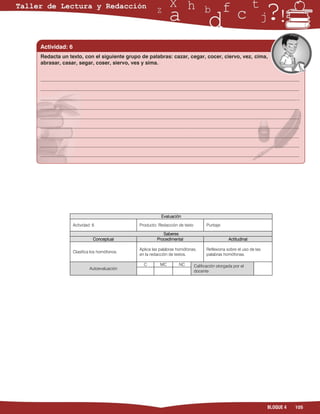 Actividad: 6
Redacta un texto, con el siguiente grupo de palabras: cazar, cegar, cocer, ciervo, vez, cima,
abrasar, casar, segar, coser, siervo, ves y sima.


___________________________________________________________________________________________________
___________________________________________________________________________________________________
___________________________________________________________________________________________________
___________________________________________________________________________________________________
___________________________________________________________________________________________________
___________________________________________________________________________________________________
___________________________________________________________________________________________________
___________________________________________________________________________________________________
___________________________________________________________________________________________________




                                                     Evaluación

               Actividad: 6               Producto: Redacción de texto          Puntaje:

                                                      Saberes
                          Conceptual               Procedimental                            Actitudinal

                                          Aplica las palabras homófonas,        Reflexiona sobre el uso de las
               Clasifica los homófonos.
                                          en la redacción de textos.            palabras homófonas.

                                            C       MC        NC         Calificación otorgada por el
                        Autoevaluación
                                                                         docente




                                                                                                                 BLOQUE 4   105
 