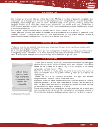 9 de octubre de 1942



Hoy no tengo que anunciarte más que noticias deprimentes. Muchos de nuestros amigos judíos son poco a poco
embarcados por la Gestapo, que no anda con contemplaciones; son transportados en furgones de ganado a
Westerbork, al gran campo para judíos, en Dentre. Westerbork debe ser una pesadilla; cientos y cientos están
obligados a lavarse en un solo cuarto, y faltan los W.C. Duermen los unos encima de los otros, amontonados en
cualquier rincón. Hombres, mujeres y niños duermen juntos. De las costumbres no hablemos: muchas de las mujeres
y muchachas están encinta.
Imposible huir. La mayoría está marcada por el cráneo afeitado, y otros, además, por su tipo judío.
Si esto sucede en Holanda, ¿qué será en las regiones lejanas y bárbaras de las que Westerbork no es más que el
vestíbulo? Nosotros no ignoramos que esa pobre gente será masacrada. La radio inglesa habla de cámaras de
gases. Después de todo, quizá sea mejor morir rápidamente. Eso me tiene enferma.



                                         19 de noviembre de 1942

 Podríamos cerrar los ojos ante toda esta miseria, pero pensamos en los que nos eran queridos, y para los cuales
tememos lo peor, sin poder socorrerlos.
En mi cama bien abrigada, me siento menos que nada cuando pienso en las amigas que más quería, arrancadas de
sus hogares y caídas a este infierno. Me da miedo el cavilar que aquellos que estaban tan próximos a mí se hallen
ahora en manos de los verdugos más crueles del mundo. Por la única razón de que son judíos.

                                           13 de enero de 1943

                                El terror reina en la ciudad. Noche y día, transportes incesantes de esa pobre gente,
                                provista tan sólo de una bolsa al hombro y de un poco de dinero. Estos últimos
                                bienes les son quitados en el trayecto, según dicen. Se separa a las familias,
                                agrupando a hombres, mujeres y niños.
                                Los niños al volver de la escuela, ya no encuentran a sus padres. Las mujeres, al
      Un buen libro es          volver del mercado, hallan sus puertas selladas y notan que sus familias han
       como un buen             desaparecido.
     viaje, se empieza          También les toca a los cristianos holandeses: sus hijos son enviados
     con inquietud y se         obligatoriamente a Alemania. Todo el mundo tiene miedo.
                                Centenares de aviones vuelan sobre Holanda para bombardear y dejan en ruinas las
        termina con             ciudades alemanas; y a cada hora, centenares de hombres caen en Rusia y en
        melancolía.             África del Norte. Nadie está al abrigo, el globo entero se halla en guerra, y aunque
                                los aliados ganen la guerra, todavía no se ve el final.
                                Podría seguir durante horas hablando de la miseria acarreada por la guerra, pero
                                eso me desalienta de más en más. No nos queda más que aguantar y esperar el
                                término de estas desgracias. Judíos y cristianos esperan, el mundo entero espera, y
muchos esperan la muerte.




                                                                                                  BLOQUE 6      127
 