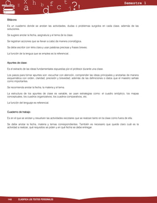 Bitácora:

Es un cuaderno donde se anotan las actividades, dudas o problemas surgidos en cada clase, además de las
soluciones.

Se sugiere anotar la fecha, asignatura y el tema de la clase.

Se registran acciones que se llevan a cabo de manera cronológica.

Se debe escribir con letra clara y usar palabras precisas y frases breves.

La función de la lengua que se emplea es la referencial.


Apuntes de clase:

Es el extracto de las ideas fundamentales expuestas por el profesor durante una clase.

Los pasos para tomar apuntes son: escuchar con atención, comprender las ideas principales y anotarlas de manera
esquemática con orden, claridad, precisión y brevedad, además de las definiciones o datos que el maestro señale
como importantes.

Se recomienda anotar la fecha, la materia y el tema.

La estructura de los apuntes de clase es variable, se usan estrategias como: el cuadro sinóptico, los mapas
conceptuales, los cuadros organizativos, los cuadros comparativos, etc.

La función del lenguaje es referencial.


Cuaderno de trabajo:

Es en el que se anotan y resuelven las actividades escolares que se realizan tanto en la clase como fuera de ella.

Se debe anotar la fecha, materia y temas correspondientes. También es necesario que quede claro cuál es la
actividad a realizar, qué requisitos se piden y en qué fecha se debe entregar.




140         CLASIFICA LOS TEXTOS PERSONALES
 