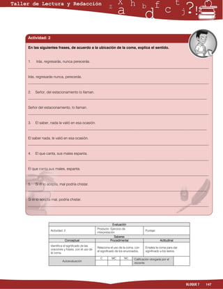 Actividad: 2

En las siguientes frases, de acuerdo a la ubicación de la coma, explica el sentido.


1. Irás, regresarás, nunca perecerás.
___________________________________________________________________________________________________

Irás, regresarás nunca, perecerás.
___________________________________________________________________________________________________

2. Señor, del estacionamiento lo llaman.
__________________________________________________________________________________________________

Señor del estacionamiento, lo llaman.
___________________________________________________________________________________________________

3. El saber, nada le valió en esa ocasión.
__________________________________________________________________________________________________

El saber nada, le valió en esa ocasión.
___________________________________________________________________________________________________

4. El que canta, sus males espanta.
___________________________________________________________________________________________________

El que canta sus males, espanta.
___________________________________________________________________________________________________

5. Si él lo acepta, mal podría chistar.
__________________________________________________________________________________________________

Si él lo acepta mal, podría chistar.
___________________________________________________________________________________________________




                                                                Evaluación
                                                   Producto: Ejercicio de
               Actividad: 2                                                              Puntaje:
                                                   interpretación
                                                                 Saberes
                          Conceptual                          Procedimental                         Actitudinal
               Identifica el significado de las
                                                   Relaciona el uso de la coma, con      Emplea la coma para dar
               oraciones y frases, con el uso de
                                                   el significado de los enunciados.     significado a los textos.
               la coma.
                                                     C        MC        NC      Calificación otorgada por el
                        Autoevaluación
                                                                                docente




                                                                                                                     BLOQUE 7   147
 