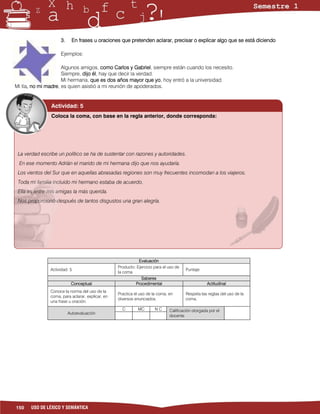 3.     En frases u oraciones que pretenden aclarar, precisar o explicar algo que se está diciendo

                    Ejemplos:

                     Algunos amigos, como Carlos y Gabriel, siempre están cuando los necesito.
                     Siempre, dijo él, hay que decir la verdad.
                     Mi hermana, que es dos años mayor que yo, hoy entró a la universidad.
Mi tía, no mi madre, es quien asistió a mi reunión de apoderados.


               Actividad: 5
               Coloca la coma, con base en la regla anterior, donde corresponda:




 La verdad escribe un político se ha de sustentar con razones y autoridades.
 En ese momento Adrián el marido de mi hermana dijo que nos ayudaría.
 Los vientos del Sur que en aquellas abrasadas regiones son muy frecuentes incomodan a los viajeros.
 Toda mi familia incluido mi hermano estaba de acuerdo.
 Ella es entre mis amigas la más querida.
 Nos proporcionó después de tantos disgustos una gran alegría.




                                                             Evaluación
                                                  Producto: Ejercicio para el uso de
               Actividad: 5                                                            Puntaje:
                                                  la coma
                                                              Saberes
                          Conceptual                       Procedimental                           Actitudinal
               Conoce la norma del uso de la
                                                  Practica el uso de la coma, en       Respeta las reglas del uso de la
               coma, para aclarar, explicar, en
                                                  diversos enunciados.                 coma.
               una frase u oración.
                                                    C        MC       NC      Calificación otorgada por el
                         Autoevaluación
                                                                              docente




150    USO DE LÉXICO Y SEMÁNTICA
 