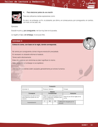4.     Para relacionar partes de una oración

                 Para eso utilizamos ciertas expresiones como:

                 Es decir, sin embargo, en fin, no obstante, por último, en consecuencia, por consiguiente, en cambio,
                 con todo, en tal caso, etc.

Ejemplos:

Estudié mucho y, por consiguiente, me fue muy bien en la prueba.

Le regalé un lápiz, sin embargo, no se puso feliz.


 Actividad: 6

 Coloca la coma, con base en la regla, donde corresponda.



 No vamos por consiguiente a tomar ninguna resolución precipitada.
 Es necesario no obstante reformar el estatuto.
 Tienes razón efectivamente.
 Estas dos palabras son sinónimas es decir significan lo mismo.
 Tales incidentes sin embargo no se repitieron.


  Este tipo de accidentes están causados generalmente por errores humanos.




                                                           Evaluación

                Actividad: 6                    Producto: Ejercicio                   Puntaje:

                                                             Saberes
                           Conceptual                     Procedimental                           Actitudinal
                Comprende el uso de la norma    Integra la coma al lenguaje escrito
                                                                                      Hace el uso de las reglas de la
                para relacionar partes de una   como un elemento necesario para
                                                                                      coma.
                oración.                        la claridad del texto.
                                                  C        MC         NC     Calificación otorgada por el
                         Autoevaluación
                                                                             docente




                                                                                                                        BLOQUE 7   151
 