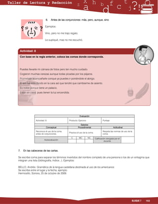 6.   Antes de las conjunciones: más, pero, aunque, sino

                          Ejemplos:

                          Vino, pero no me trajo regalo.

                          Le supliqué, mas no me escuchó.



 Actividad: 8

 Con base en la regla anterior, coloca las comas donde corresponda.



 Puedes llevarte mi cámara de fotos pero ten mucho cuidado.
 Cogieron muchas cerezas aunque todas picadas por los pájaros.
 Prometiste acompañarle conque ya puedes ir poniéndote el abrigo.
 El sol me está dando en la cara así que tendré que cambiarme de asiento.
 Es noble porque tiene un palacio.
 Están en casa pues tienen la luz encendida.




                                                            Evaluación

                Actividad: 8                   Producto: Ejercicio                   Puntaje:

                                                              Saberes
                           Conceptual                      Procedimental                         Actitudinal
                Reconoce el uso de la coma,                                          Respeta las normas de uso de la
                                               Practica el uso de la coma.
                antes de conjunciones.                                               coma.
                                                 C         MC        NC      Calificación otorgada por el
                         Autoevaluación
                                                                                        docente



7.   En las cabeceras de las cartas.

Se escribe coma para separar los términos invertidos del nombre completo de una persona o los de un sintagma que
integran una lista (bibliografía, índice...). Ejemplos:

BELLO, Andrés: Gramática de la lengua castellana destinada al uso de los americanos
Se escribe entre el lugar y la fecha, ejemplo:
Hermosillo, Sonora, 25 de octubre de 2009.




                                                                                                                   BLOQUE 7   153
 