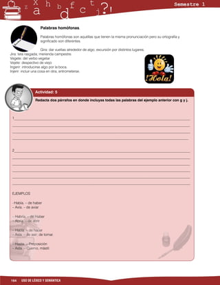 Palabras homófonas.

                    Palabras homófonas son aquéllas que tienen la misma pronunciación pero su ortografía y
                    significado son diferentes.

                       Gira: dar vueltas alrededor de algo; excursión por distintos lugares.
Jira: tela rasgada; merienda campestre.
Vegete: del verbo vegetar
Vejete: despectivo de viejo
Ingerir: introducirse algo por la boca.
Injerir: incluir una cosa en otra, entrometerse.




                 Actividad: 5

                 Redacta dos párrafos en donde incluyas todas las palabras del ejemplo anterior con g y j.



 1__________________________________________________________________________________________________
 ___________________________________________________________________________________________________
 ___________________________________________________________________________________________________
 __________________________________________________________________________________________________


 2__________________________________________________________________________________________________
 ___________________________________________________________________________________________________
 ___________________________________________________________________________________________________
 ___________________________________________________________________________________________________
 ___________________________________________________________________________________________________
 ___________________________________________________________________________________________________


 EJEMPLOS

 –Había. – de haber
 – Avía. – de aviar

 – Habría. – de Haber
 – Abría. – de abrir

 – Hacía. – de hacer
 – Asía. – de asir; de tomar.

 – Hasta. – Preposición
 – Asta. – Cuerno, mástil.




164    USO DE LÉXICO Y SEMÁNTICA
 