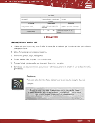 Evaluación

                Actividad: 1                    Producto: Lectura y cuestionario    Puntaje:

                                                             Saberes
                           Conceptual                     Procedimental                          Actitudinal

                                                Analiza la lectura y responde a
                Comprende la lectura.                                               Participa de manera colaborativa.
                                                preguntas.

                                                  C        MC       NC      Calificación otorgada por el
                         Autoevaluación
                                                                            docente



                                                    Desarrollo

Las características internas son:

1.   Objetividad, estilo impersonal y especificación de los hechos en los textos que informan, exponen conocimientos
     o explican un tema.

2.   Léxico: formal, con predominio de denotaciones.

3.   Tecnicismos, prefijos, sufijos, neologismos.

4.   Sintaxis: sencilla, clara, ordenada, con oraciones cortas.

5.   Prototipo textual: los más usados son el narrativo, descriptivo y expositivo.

6.   Conectores: son las preposiciones, conjunciones y adverbios que tienen la función de unir a otros elementos
     gramaticales.



                          Tecnicismos:

                          Pertenecen a los diferentes oficios, profesiones, a las ciencias, las artes y los deportes.

                          Ejemplos:



                                 Esquizofrenia, neurosis, devaluación, oferta, demanda, litigar,
                               embolia, cosecha, pizca, herramienta, gato hidráulico, transmisión,
                                        glaucoma, miopía, plano, croquis, construcción.




                                                                                                                 BLOQUE 8   175
 