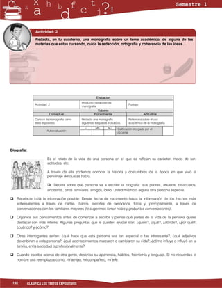 Actividad: 2
                  Redacta, en tu cuaderno, una monografía sobre un tema académico, de alguna de las
                  materias que estas cursando, cuida la redacción, ortografía y coherencia de las ideas.




                                                           Evaluación
                                                Producto: redacción de
                  Actividad: 2                                                     Puntaje:
                                                monografía
                                                            Saberes
                             Conceptual                  Procedimental                         Actitudinal
                  Conoce la monografía como     Redacta una monografía             Reflexiona sobre el uso
                  texto expositivo.             siguiendo los pasos indicados.     académico de la monografía.
                                                  C       MC       NC      Calificación otorgada por el
                           Autoevaluación
                                                                           docente




Biografía:

                           Es el relato de la vida de una persona en el que se reflejan su carácter, modo de ser,
                           actitudes, etc.

                           A través de ella podemos conocer la historia y costumbres de la época en que vivió el
                           personaje del que se habla.

                            Decida sobre qué persona va a escribir la biografía: sus padres, abuelos, bisabuelos,
                           ancestros, otros familiares, amigos, ídolo, Usted mismo o alguna otra persona especial.

 Recolecte toda la información posible: Desde fecha de nacimiento hasta la información de los hechos más
  sobresalientes a través de cartas, diarios, recortes de periódicos, fotos y, principalmente, a través de
  conversaciones con los familiares mayores (le sugerimos tomar notas y grabar las conversaciones).

 Organice sus pensamientos antes de comenzar a escribir y piense qué partes de la vida de la persona quiere
  destacar con más interés. Algunas preguntas que le pueden ayudar son: ¿quién?, ¿qué?, ¿dónde?, ¿por qué?,
  ¿cuándo? y ¿cómo?

 Otras interrogantes serían: ¿qué hace que esta persona sea tan especial o tan interesante?, ¿qué adjetivos
  describirían a esta persona?, ¿qué acontecimientos marcaron o cambiaron su vida?, ¿cómo influye o influyó en la
  familia, en la sociedad o profesionalmente?

 Cuando escriba acerca de otra gente, describa su apariencia, hábitos, fisonomía y lenguaje. Si no recuerdas el
  nombre usa reemplazos como: mi amigo, mi compañero, mi jefe.




 192         CLASIFICA LOS TEXTOS EXPOSITIVOS
 