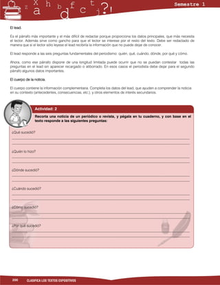 El lead.

Es el párrafo más importante y el más difícil de redactar porque proporciona los datos principales, que más necesita
el lector. Además sirve como gancho para que el lector se interese por el resto del texto. Debe ser redactado de
manera que si el lector sólo leyese el lead recibiría la información que no puede dejar de conocer.

El lead responde a las seis preguntas fundamentales del periodismo: quién, qué, cuándo, dónde, por qué y cómo.

Ahora, como ese párrafo dispone de una longitud limitada puede ocurrir que no se puedan contestar todas las
preguntas en el lead sin aparecer recargado o atiborrado. En esos casos el periodista debe dejar para el segundo
párrafo algunos datos importantes.

El cuerpo de la noticia.

El cuerpo contiene la información complementaria. Completa los datos del lead, que ayuden a comprender la noticia
en su contexto (antecedentes, consecuencias, etc.), y otros elementos de interés secundarios.



                Actividad: 2
                Recorta una noticia de un periódico o revista, y pégala en tu cuaderno, y con base en el
                texto responde a las siguientes preguntas:


 ¿Qué sucedió?
 ___________________________________________________________________________________________________
 ___________________________________________________________________________________________________

 ¿Quién lo hizo?
 ___________________________________________________________________________________________________
 ___________________________________________________________________________________________________

 ¿Dónde sucedió?
 ___________________________________________________________________________________________________
 ___________________________________________________________________________________________________

 ¿Cuándo sucedió?
 ___________________________________________________________________________________________________
 ___________________________________________________________________________________________________

 ¿Cómo sucedió?
 ___________________________________________________________________________________________________
 ___________________________________________________________________________________________________

 ¿Por qué sucedió?
 ___________________________________________________________________________________________________
 ___________________________________________________________________________________________________




 200       CLASIFICA LOS TEXTOS EXPOSITIVOS
 